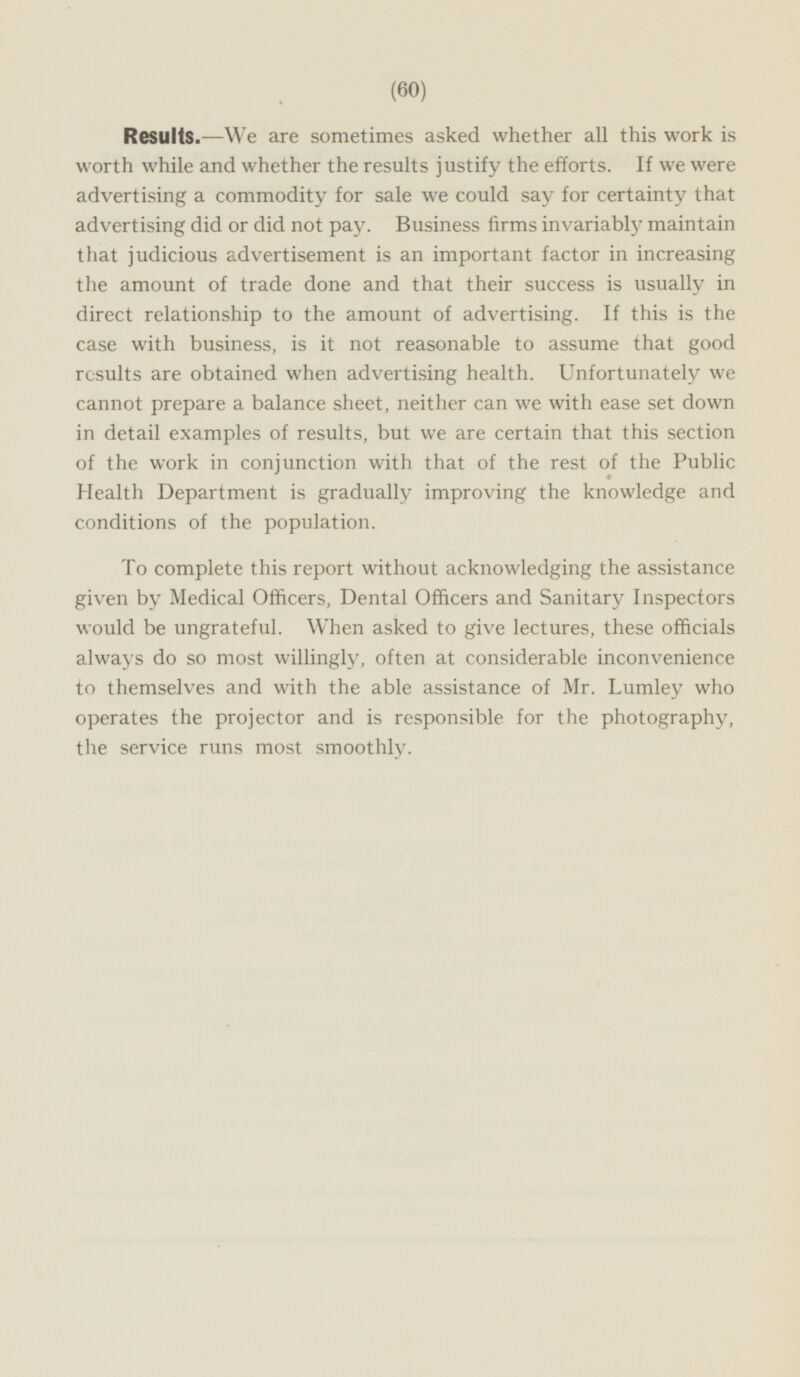 Results.—We are sometimes asked whether all this work is worth while and whether the results justify the efforts. If we were advertising a commodity for sale we could say for certainty that advertising did or did not pay. Business firms invariably maintain that judicious advertisement is an important factor in increasing the amount of trade done and that their success is usually in direct relationship to the amount of advertising. If this is the case with business, is it not reasonable to assume that good results are obtained when advertising health. Unfortunately we cannot prepare a balance sheet, neither can we with ease set down in detail examples of results, but we are certain that this section of the work in conjunction with that of the rest of the Public Health Department is gradually improving the knowledge and conditions of the population. To complete this report without acknowledging the assistance given by Medical Officers, Dental Officers and Sanitary Inspectors would be ungrateful. When asked to give lectures, these officials always do so most willingly, often at considerable inconvenience to themselves and with the able assistance of Mr. Lumley who operates the projector and is responsible for the photography, the service runs most smoothly.