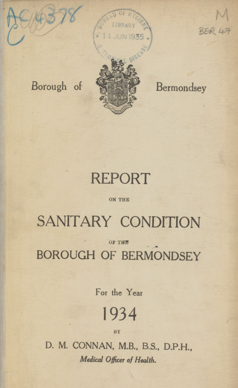 AC 4378. C M BER 47 Borough of Bermondsey REPORT ON THE SANITARY CONDITION OF THE BOROUGH OF BERMONDSEY For the Year 1934 BY D. M. CONNAN, M.B., B.S., D.P.H., Medical Officer of Health.