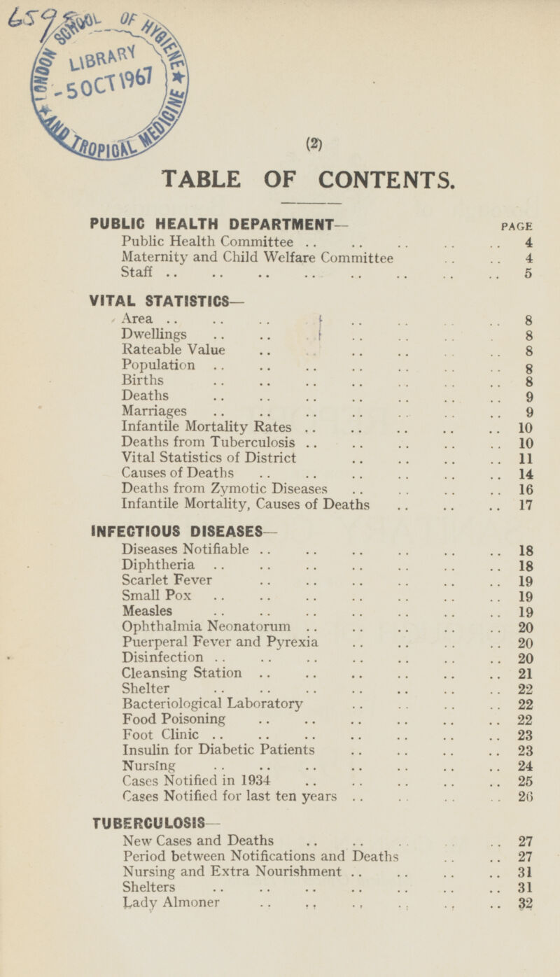 TABLE OF CONTENTS. PUBLIC HEALTH DEPARTMENT- PAGE Public Health Committee 4 Maternity and Child Welfare Committee 4 Staff 5 VITAL STATISTICS— Area 8 Dwellings 8 Rateable Value 8 Population 8 Births 8 Deaths 9 Marriages 9 Infantile Mortality Rates 10 Deaths from Tuberculosis 10 Vital Statistics of District 11 Causes of Deaths 14 Deaths from Zymotic Diseases 16 Infantile Mortality, Causes of Deaths 17 INFECTIOUS DISEASES — Diseases Notifiable 18 Diphtheria 18 Scarlet Fever 19 Small Pox 19 Measles 19 Ophthalmia Neonatorum 20 Puerperal Fever and Pyrexia 20 Disinfection 20 Cleansing Station 21 Shelter 22 Bacteriological Laboratory 22 Food Poisoning 22 Foot Clinic 23 Insulin for Diabetic Patients 23 Nursing 24 Cases Notified in 1934 25 Cases Notified for last ten years 26 TUBERCULOSIS- New Cases and Deaths 27 Period between Notifications and Deaths 27 Nursing and Extra Nourishment 31 Shelters 31 Lady Almoner 32 (2)
