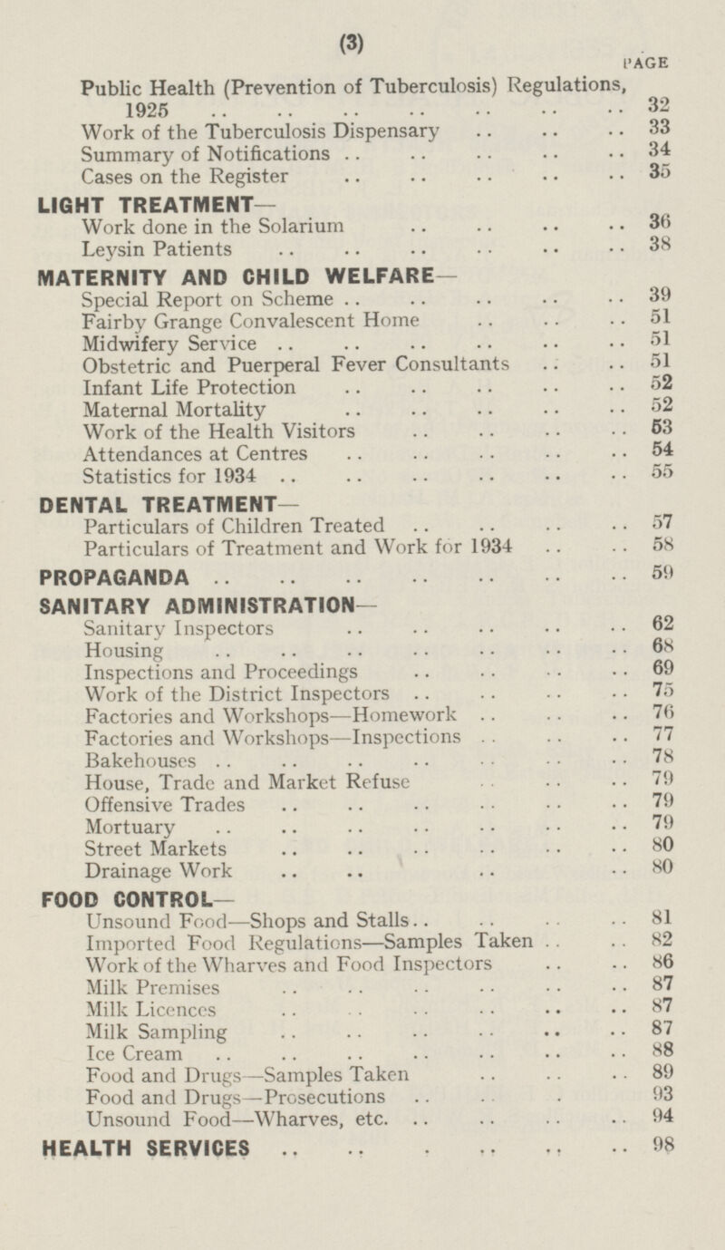 PAGE Public Health (Prevention of Tuberculosis) Regulations, 1925 32 Work of the Tuberculosis Dispensary 33 Summary of Notifications 34 Cases on the Register 35 LIGHT TREATMENT— Work done in the Solarium 36 Leysin Patients 38 MATERNITY AND CHILD WELFARE— Special Report on Scheme 39 Fairby Grange Convalescent Home 51 Midwifery Service 51 Obstetric and Puerperal Fever Consultants 51 Infant Life Protection 52 Maternal Mortality 52 Work of the Health Visitors 53 Attendances at Centres 54 Statistics for 1934 55 DENTAL TREATMENT— Particulars of Children Treated 57 Particulars of Treatment and Work for 1934 58 PROPAGANDA 59 SANITARY ADMINISTRATION- Sanitary Inspectors 62 Housing 68 Inspections and Proceedings 69 Work of the District Inspectors 75 Factories and Workshops—Homework 76 Factories and Workshops—Inspections 77 Bakehouses 78 House, Trade and Market Refuse 79 Offensive Trades 79 Mortuary 79 Street Markets 80 Drainage Work 80 FOOD CONTROL— Unsound Food—Shops and Stalls 81 Imported Food Regulations—Samples Taken 82 Work of the Wharves and Food Inspectors 86 Milk Premises 87 Milk Licences 87 Milk Sampling 87 Ice Cream 88 Food and Drugs—Samples Taken 89 Food and Drugs—Prosecutions 93 Unsound Food —Wharves, etc. 94 HEALTH SERVICES 98