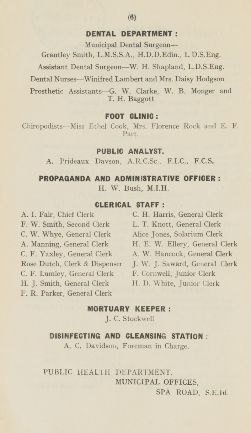DENTAL DEPARTMENT : Municipal Dental Surgeon— Grantley Smith, L.M.S.S.A., H.D.D.Edin., L.D.S.Eng. Assistant Dental Surgeon—W. H. Shapland, L.D.S.Eng. Dental Nurses —Winifred Lambert and Mrs. Daisy Hodgson Prosthetic Assistants—G. W. Clarke, W. B. Monger and T. H. Baggott FOOT CLINIC: Chiropodists—Miss Ethel Cook, Mrs. Florence Rock and E. F. Part. PUBLIC ANALYST. A. Prideaux Davson, A.R.C.Sc., F.I.C., F.C.S. PROPAGANDA AND ADMINISTRATIVE OFFICER: H. W. Bush, M.I.H. CLERICAL STAFF: A. I. Fair, Chief Clerk C. H. Harris, General Clerk F. W. Smith, Second Clerk L. T. Knott, General Clerk C. W. Whye, General Clerk Alice Jones, Solarium Clerk A. Manning, General Clerk H. E. W. Ellery, General Clerk C. F. Yaxley, General Clerk A. W. Hancock, General Clerk Rose Dutch, Clerk & Dispenser J. W. J. Saward, General Clerk C. F. Lumley, General Clerk F. Cornwell, Junior Clerk H. J. Smith, General Clerk H. D. White, Junior Clerk F. R. Parker, General Clerk MORTUARY KEEPER : J. C. Stockwell DISINFECTING AND CLEANSING STATION : A. C. Davidson, Foreman in Charge. PUBLIC HEALTH DEPARTMENT, MUNICIPAL OFFICES, SPA ROAD, S.E.16.