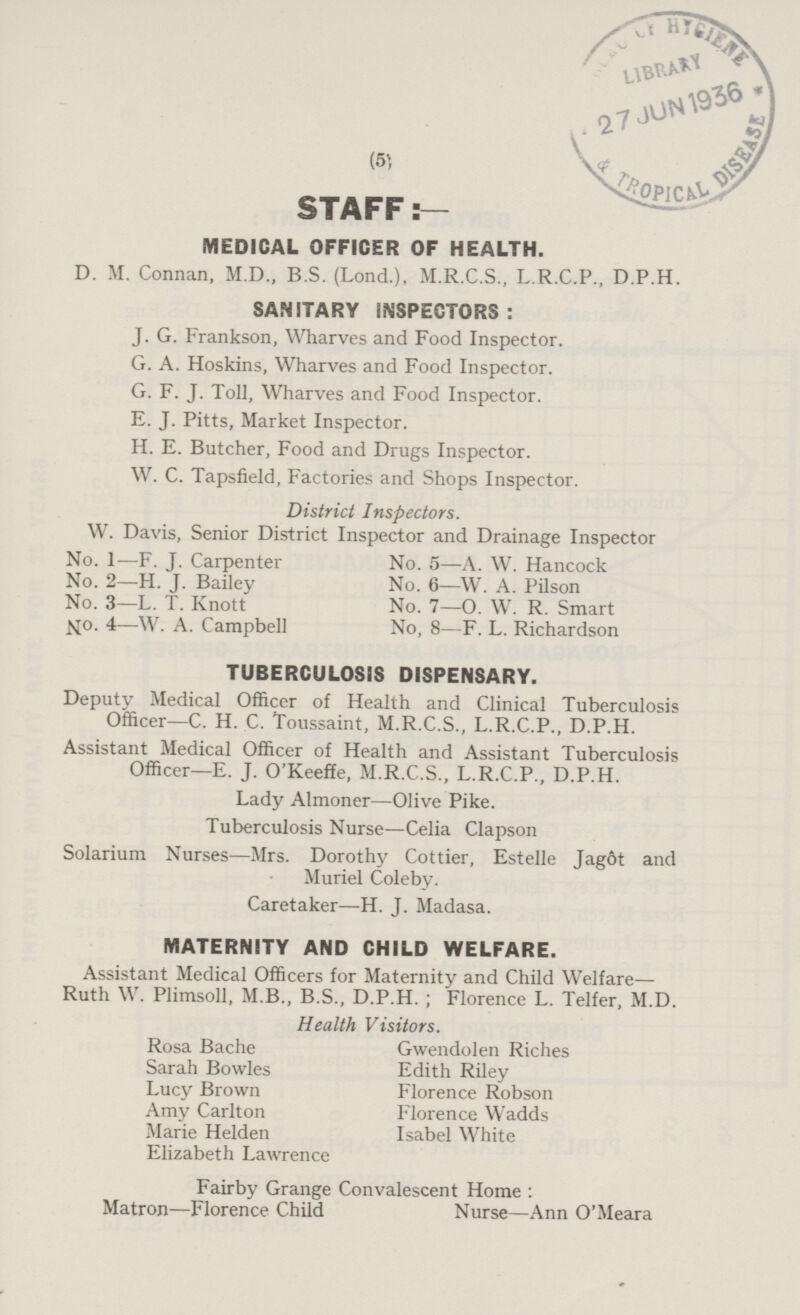 MEDICAL OFFICER OF HEALTH. D. M. Connan, M.D., B.S. (Lond.), M.R.C.S., L.R.C.P., D.P.H. SANITARY INSPECTORS: J. G. Frankson, Wharves and Food Inspector. G. A. Hoskins, Wharves and Food Inspector. G. F. J. Toll, Wharves and Food Inspector. E. J. Pitts, Market Inspector. H. E. Butcher, Food and Drugs Inspector. W. C. Tapsfield, Factories and Shops Inspector. District Inspectors. W. Davis, Senior District Inspector and Drainage Inspector No. 1—F. J. Carpenter No. 5 —A. W. Hancock No. 2 —H. J. Bailey No. 6 —W. A. Pilson No. 3 —L. T. Knott No. 7—0. W. R. Smart No- 4—W. A. Campbell No, 8—F.8 —F. L. Richardson TUBERCULOSIS DISPENSARY. Deputy Medical Officer of Health and Clinical Tuberculosis Officer—C. H. C. Toussaint, M.R.C.S., L.R.C.P., D.P.H. Assistant Medical Officer of Health and Assistant Tuberculosis Officer—E. J. O'Keeffe, M.R.C.S., L.R.C.P., D.P.H. Lady Almoner—Olive Pike. Tuberculosis Nurse—Celia Clapson Solarium Nurses—Mrs. Dorothy Cottier, Estelle Jagot and Muriel Coleby. Caretaker—H. J. Madasa. MATERNITY AND CHILD WELFARE. Assistant Medical Officers for Maternity and Child Welfare- Ruth W. Plimsoll, M.B., B.S., D.P.H. ; Florence L. Telfer, M.D. Health Visitors. Rosa Bache Gwendolen Riches Sarah Bowles Edith Riley Lucy Brown Florence Robson Amy Carlton Florence Wadds Marie Helden Isabel White Elizabeth Lawrence Fairby Grange Convalescent Home: Matron —Florence Child Nurse—Ann O'Meara STAFF:—