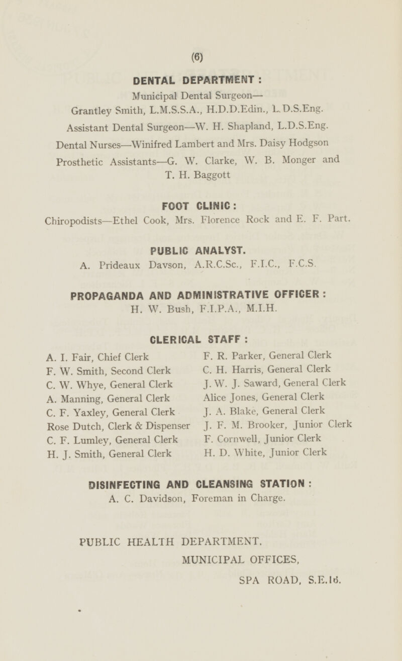 DENTAL DEPARTMENT: Municipal Dental Surgeon — Grantley Smith, L.M.S.S.A., H.D.D.Edin., L.D.S.Eng. Assistant Dental Surgeon—W. H. Shapland, L.D.S.Eng Dental Nurses—Winifred Lambert and Mrs. Daisy Hodgson Prosthetic Assistants—G. W. Clarke, W. B. Monger and T. H. Baggott FOOT CLINIC: Chiropodists—Ethel Cook, Mrs. Florence Rock and E. F. Part. PUBLIC ANALYST. A. Prideaux Davson, A.R.C.Sc., F.I.C., F.C.S PROPAGANDA AND ADMINISTRATIVE OFFICER: H. W. Bush, F.I.P.A., M.I.H. CLERICAL STAFF: A. I. Fair, Chief Clerk F. R. Parker, General Clerk C. H. Harris, General Clerk F. W. Smith, Second Clerk C. W. Whye, General Clerk J. W. J. Saward, General Clerk Alice Jones, General Clerk A. Manning, General Clerk C. F. Yaxley, General Clerk J. A. Blake, General Clerk J. F. M. Brooker, Junior Clerk Rose Dutch, Clerk & Dispenser C. F. Lumley, General Clerk F. Cornwell, Junior Clerk H. J. Smith, General Clerk H. D. White, Junior Clerk DISINFECTING AND CLEANSING STATION: A. C. Davidson, Foreman in Charge. PUBLIC HEALTH DEPARTMENT, MUNICIPAL OFFICES, SPA ROAD, S.E.16.