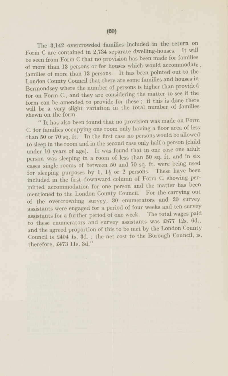 The 3,142 overcrowded families included in the return on Form C are contained in 2,734 separate dwelling-houses. It will be seen from Form C that no provision has been made for families of more than 13 persons or for houses which would accommodate. families of more than 13 persons. It has been pointed out to the London County Council that there are some families and houses in Bermondsey where the number of persons is higher than provided for on Form C., and they are considering the matter to see if the form can be amended to provide for these; if this is done there will be a very slight variation in the total number of families shewn on the form. It has also been found that no provision was made on Form C. for families occupying one room only having a floor area of less than 50 or 70 sq. ft. In the first case no persons would be allowed to sleep in the room and in the second case only half a person (child under 10 years of age). It was found that in one case one adult person was sleeping in a room of less than 50 sq. ft. and in six cases single rooms of between 50 and 70 sq. ft. were being used for sleeping purposes by 1, 1½ or 2 persons. These have been included in the first downward column of Form C. showing permitted accommodation for one person and the matter has been mentioned to the London County Council. For the carrying out of the overcrowding survey, 30 enumerators and 20 survey assistants were engaged for a period of four weeks and ten survey assistants for a further period of one week. The total wages paid to these enumerators and survey assistants was £877 12s. 6d., and the agreed proportion of this to be met by the London County Council is £404 Is. 3d.; the net cost to the Borough Council, is, therefore, £473 lis. 3d.