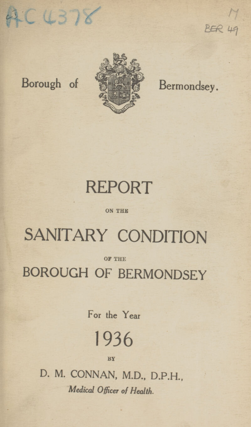 M BER 49 Borough of Bermondsey. REPORT ON THE SANITARY CONDITION OF THE BOROUGH OF BERMONDSEY For the Year 1936 BY D. M. CONNAN, M.D., D.P.H., Medical Officer of Health.