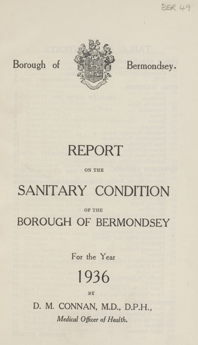 BER 49 Borough of Bermondsey. REPORT ON THE SANITARY CONDITION OF THE BOROUGH OF BERMONDSEY For the Year 1936 BY D. M. CONNAN, M.D., D.P.H., Medical Officer of Health.