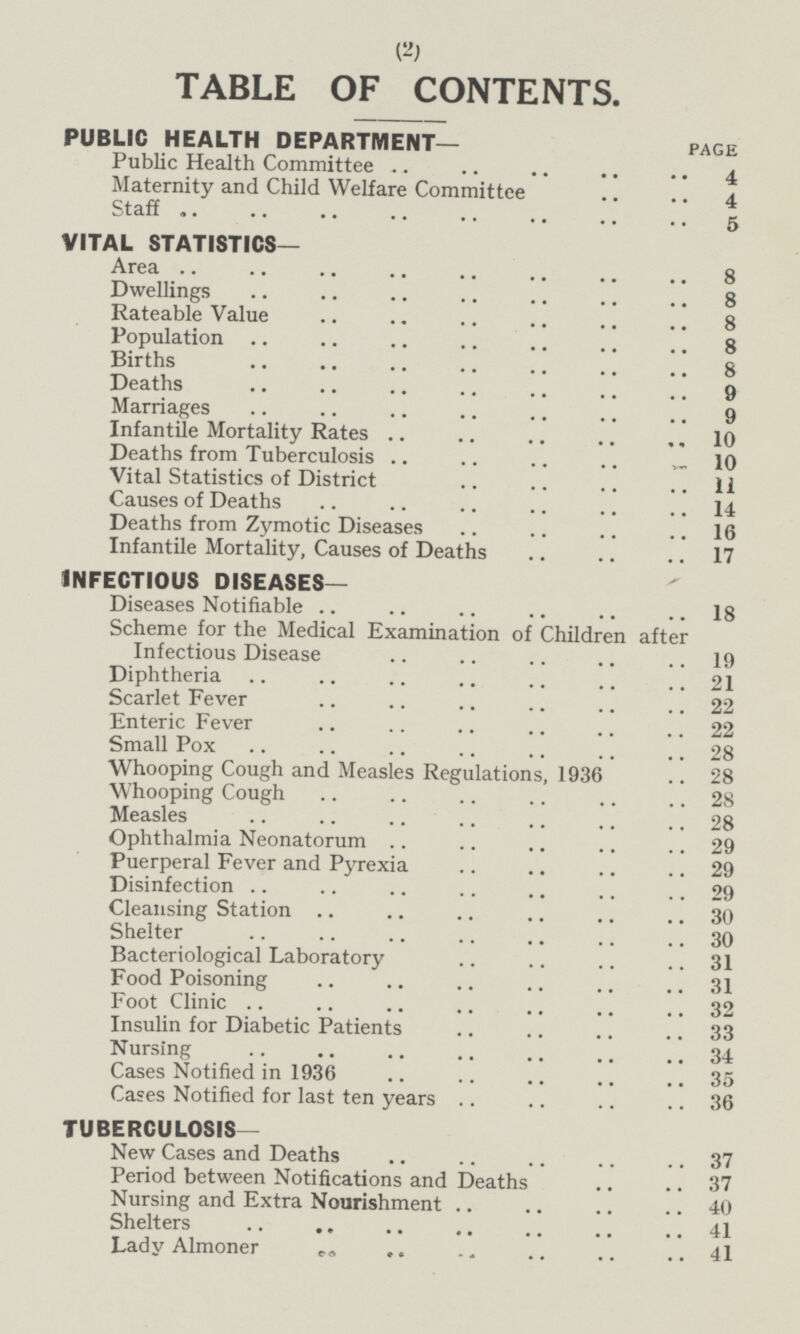 TABLE OF CONTENTS. PUBLIC HEALTH DEPARTMENT— PAGE Public Health Committee 4 Maternity and Child Welfare Committee 4 Staff 5 VITAL STATISTICS Are a 8 Dwellings 8 Rateable Value 8 Population 8 Births 8 Deaths 9 Marriages 9 Infantile Mortality Rates 10 Deaths from Tuberculosis 10 Vital Statistics of District 11 Causes of Deaths 14 Deaths from Zymotic Diseases 16 Infantile Mortality, Causes of Deaths 17 INFECTIOUS DISEASES— Diseases Notifiable 18 Scheme for the Medical Examination of Children after Infectious Disease 19 Infectious Disease 19 Diphtheria 21 Scarlet Fever 22 Enteric Fever 22 Small Pox 28 Whooping Cough and Measles Regulations, 1936 28 Whooping Cough 28 Measles 28 Ophthalmia Neonatorum 29 Puerperal Fever and Pyrexia 29 Disinfection 29 Cleansing Station 30 Shelter 30 Bacteriological Laboratory 31 Food Poisoning 31 Foot Clinic 32 Insulin for Diabetic Patients 33 Nursing 34 Cases Notified in 1936 35 Cases Notified for last ten years 36 TUBERCULOSIS— New Cases and Deaths 37 Period between Notifications and Deaths 37 Nursing and Extra Nourishment 40 Shelters 41 Lady Almoner 41 2