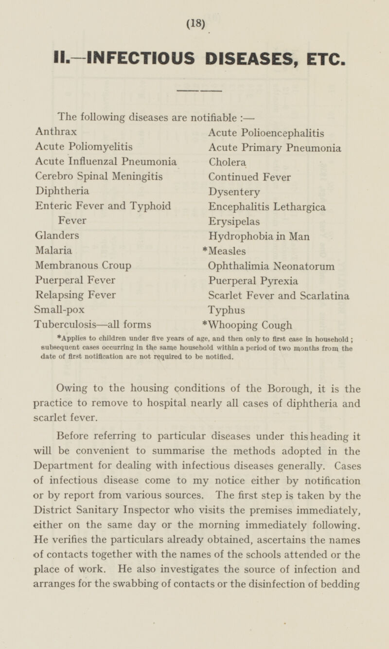 II. —INFECTIOUS DISEASES, ETC. The following diseases are notifiable: — Anthrax Acute Polioencephalitis Acute Poliomyelitis Acute Primary Pneumonia Cholera. Acute Influenzal Pneumonia Cerebro Spinal Meningitis Continued Fever Diphtheria Dysentery Encephalitis Lethargica Enteric Fever and Typhoid Fever Erysipelas Glanders Hydrophobia in Man Malaria *Measles Membranous Croup Ophthalimia Neonatorum Puerperal Fever Puerperal Pyrexia Relapsing Fever Scarlet Fever and Scarlatina Small-pox Typhus Tuberculosis —all forms *Whooping Cough *Applies to children under five years of age, and then only to first case in household ; subsequent cases occurring in the same household within a period of two months from the date of first notification are not required to be notified. Owing to the housing conditions of the Borough, it is the practice to remove to hospital nearly all cases of diphtheria and scarlet fever. Before referring to particular diseases under this heading it will be convenient to summarise the methods adopted in the Department for dealing with infectious diseases generally. Cases of infectious disease come to my notice either by notification or by report from various sources. The first step is taken by the District Sanitary Inspector who visits the premises immediately, either on the same day or the morning immediately following. He verifies the particulars already obtained, ascertains the names of contacts together with the names of the schools attended or the place of work. He also investigates the source of infection and arranges for the swabbing of contacts or the disinfection of bedding (18)