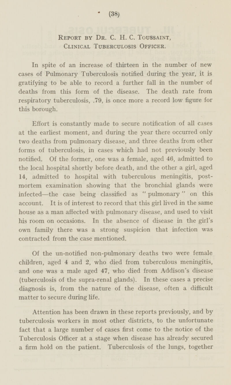 Report by Dr. C.H.C. Toussaint, Clinical Tuberculosis Officer. In spite of an increase of thirteen in the number of new cases of Pulmonary Tuberculosis notified during the year, it is gratifying to be able to record a further fall in the number of deaths from this form of the disease. The death rate from respiratory tuberculosis, .79, is once more a record low figure for this borough. Effort is constantly made to secure notification of all cases at the earliest moment, and during the year there occurred only two deaths from pulmonary disease, and three deaths from other forms of tuberculosis, in cases which had not previously been notified. Of the former, one was a female, aged 46, admitted to the local hospital shortly before death, and the other a girl, aged 14, admitted to hospital with tuberculous meningitis, postmortem examination showing that the bronchial glands were infected —the case being classified as pulmonary on this account. It is of interest to record that this girl lived in the same house as a man affected with pulmonary disease, and used to visit his room on occasions. In the absence of disease in the girl's own family there was a strong suspicion that infection was contracted from the case mentioned. Of the un-notified non-pulmonary deaths two were female children, aged 4 and 2, who died from tuberculous meningitis, and one was a male aged 47, who died from Addison's disease (tuberculosis of the supra-renal glands). In these cases a precise diagnosis is, from the nature of the disease, often a difficult matter to secure during life. Attention has been drawn in these reports previously, and by tuberculosis workers in most other districts, to the unfortunate fact that a large number of cases first come to the notice of the Tuberculosis Officer at a stage when disease has already secured a firm hold on the patient. Tuberculosis of the lungs, together