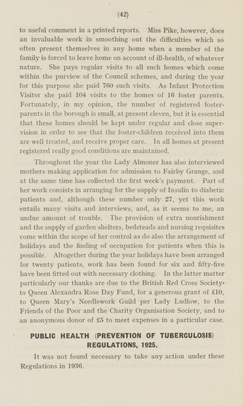 to useful comment in a printed reports. Miss Pike, however, does an invaluable work in smoothing out the difficulties which so often present themselves in any home when a member of the family is forced to leave home on account of ill-health, of whatever nature. She pays regular visits to all such homes which come within the purview of the Council schemes, and during the year for this purpose she paid 760 such visits. As Infant Protection Visitor she paid 104 visits to the homes of 16 foster parents. Fortunately, in my opinion, the number of registered fosterparents in the borough is small, at present eleven, but it is essential that these homes should be kept under regular and close supervision in order to see that the foster-children received into them are well treated, and receive proper care. In all homes at present registered really good conditions are maintained. Throughout the year the Lady Almoner has also interviewed mothers making application for admission to Fairby Grange, and at the same time has collected the first week's payment. Part of her work consists in arranging for the supply of Insulin to diabetic patients and, although these number only 27, yet this work entails many visits and interviews, and, as it seems to me, an undue amount of trouble. The provision of extra nourishment and the supply of garden shelters, bedsteads and nursing requisites come within the scope of her control as do also the arrangement of holidays and the finding of occupation for patients when this is possible. Altogether during the year holidays have been arranged for twenty patients, work has been found for six and fifty-five have been fitted out with necessary clothing. In the latter matter particularly our thanks are due to the British Red Cross Society to Queen Alexandra Rose Day Fund, for a generous grant of £10, to Queen Mary's Needlework Guild per Lady Ludlow, to the Friends of the Poor and the Charity Organisation Society, and to an anonymous donor of £5 to meet expenses in a particular case. PUBLIC HEALTH (PREVENTION OF TUBERCULOSIS) REGULATIONS, 1925. It was not found necessary to take any action under these Regulations in 1936.