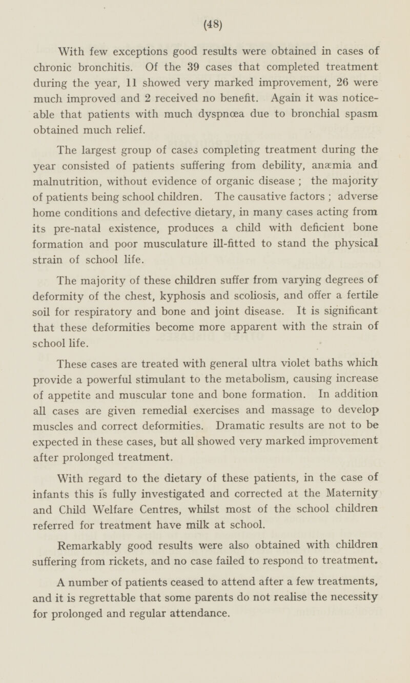 With few exceptions good results were obtained in cases of chronic bronchitis. Of the 39 cases that completed treatment during the year, 11 showed very marked improvement, 26 were much improved and 2 received no benefit. Again it was noticeable that patients with much dyspnoea due to bronchial spasm obtained much relief. The largest group of cases completing treatment during the year consisted of patients suffering from debility, anaemia and malnutrition, without evidence of organic disease; the majority of patients being school children. The causative factors; adverse home conditions and defective dietary, in many cases acting from its pre-natal existence, produces a child with deficient bone formation and poor musculature ill-fitted to stand the physical strain of school life. The majority of these children suffer from varying degrees of deformity of the chest, kyphosis and scoliosis, and offer a fertile soil for respiratory and bone and joint disease. It is significant that these deformities become more apparent with the strain of school life. These cases are treated with general ultra violet baths which provide a powerful stimulant to the metabolism, causing increase of appetite and muscular tone and bone formation. In addition all cases are given remedial exercises and massage to develop muscles and correct deformities. Dramatic results are not to be expected in these cases, but all showed very marked improvement after prolonged treatment. With regard to the dietary of these patients, in the case of infants this is fully investigated and corrected at the Maternity and Child Welfare Centres, whilst most of the school children referred for treatment have milk at school. Remarkably good results were also obtained with children suffering from rickets, and no case failed to respond to treatment. A number of patients ceased to attend after a few treatments, and it is regrettable that some parents do not realise the necessity for prolonged and regular attendance.