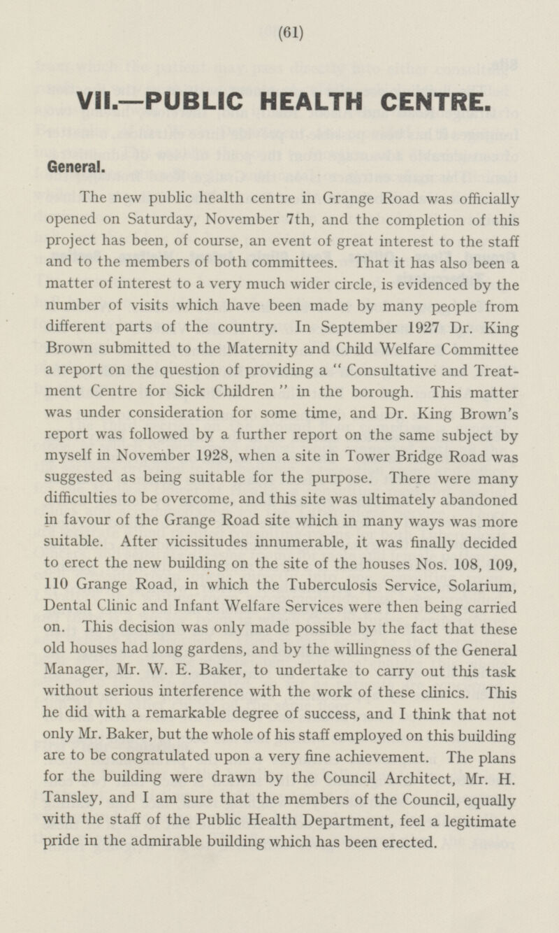 VII.—PUBLIC HEALTH CENTRE. General. The new public health centre in Grange Road was officially opened on Saturday, November 7th, and the completion of this project has been, of course, an event of great interest to the staff and to the members of both committees. That it has also been a matter of interest to a very much wider circle, is evidenced by the number of visits which have been made by many people from different parts of the country. In September 1927 Dr. King Brown submitted to the Maternity and Child Welfare Committee a report on the question of providing a Consultative and Treatment Centre for Sick Children in the borough. This matter was under consideration for some time, and Dr. King Brown's report was followed by a further report on the same subject by myself in November 1928, when a site in Tower Bridge Road was suggested as being suitable for the purpose. There were many difficulties to be overcome, and this site was ultimately abandoned in favour of the Grange Road site which in many ways was more suitable. After vicissitudes innumerable, it was finally decided to erect the new building on the site of the houses Nos. 108, 109, 110 Grange Road, in which the Tuberculosis Service, Solarium, Dental Clinic and Infant Welfare Services were then being carried on. This decision was only made possible by the fact that these old houses had long gardens, and by the willingness of the General Manager, Mr. W. E. Baker, to undertake to carry out this task without serious interference with the work of these clinics. This he did with a remarkable degree of success, and I think that not only Mr. Baker, but the whole of his staff employed on this building are to be congratulated upon a very fine achievement. The plans for the building were drawn by the Council Architect, Mr. H. Tansley, and I am sure that the members of the Council, equally with the staff of the Public Health Department, feel a legitimate pride in the admirable building which has been erected.
