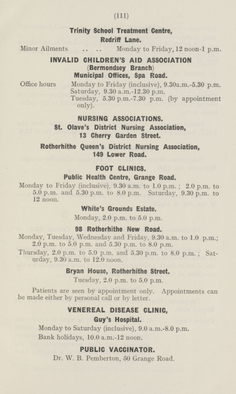 Trinity School Treatment Centre, Redriff Lane. Minor Ailments Monday to Friday, 12 noon-1 p.m. INVALID CHILDREN'S AID ASSOCIATION (Bermondsey Branch) Municipal Offices, Spa Road. Office hours Monday to Friday (inclusive), 9.30a.m.-5.30 p.m. Saturday, 9.30 a.m.-12.30 p.m. Tuesday, 5.30 p.m.-7.30 p.m. (by appointment only). NURSING ASSOCIATIONS. St. Olave's District Nursing Association, 13 Cherry Garden Street. Rotherhithe Queen's District Nursing Association, 149 Lower Road. FOOT CLINICS. Public Health Centre, Grange Road. Monday to Friday (inclusive), 9.30 a.m. to 1.0 p.m.; 2.0 p.m. to 5.0 p.m. and 5.30 p.m. to 8.0 p.m. Saturday, 9.30 p.m. to 12 noon. White's Grounds Estate. Monday, 2.0 p.m. to 5.0 p.m. 98 Rotherhithe New Road. Monday, Tuesday, Wednesday and Friday, 9.30 a.m. to 1.0 p.m.; 2.0 p.m. to 5.0 p.m. and 5.30 p.m. to 8.0 p.m. Thursday, 2.0 p.m. to 5.0 p.m. and 5.30 p.m. to 8.0 p.m.; Saturday, 9.30 a.m. to 12.0 noon. Bryan House, Rotherhithe Street. Tuesday, 2.0 p.m. to 5.0 p.m. Patients are seen by appointment only. Appointments can be made either by personal call or by letter. VENEREAL DISEASE CLINIC, Guy's Hospital. Monday to Saturday (inclusive), 9.0 a.m.-8.0 p.m. Bank holidays, 10.0 a.m.-12 noon. PUBLIC VACCINATOR. Dr. W. B. Pemberton, 50 Grange Road.