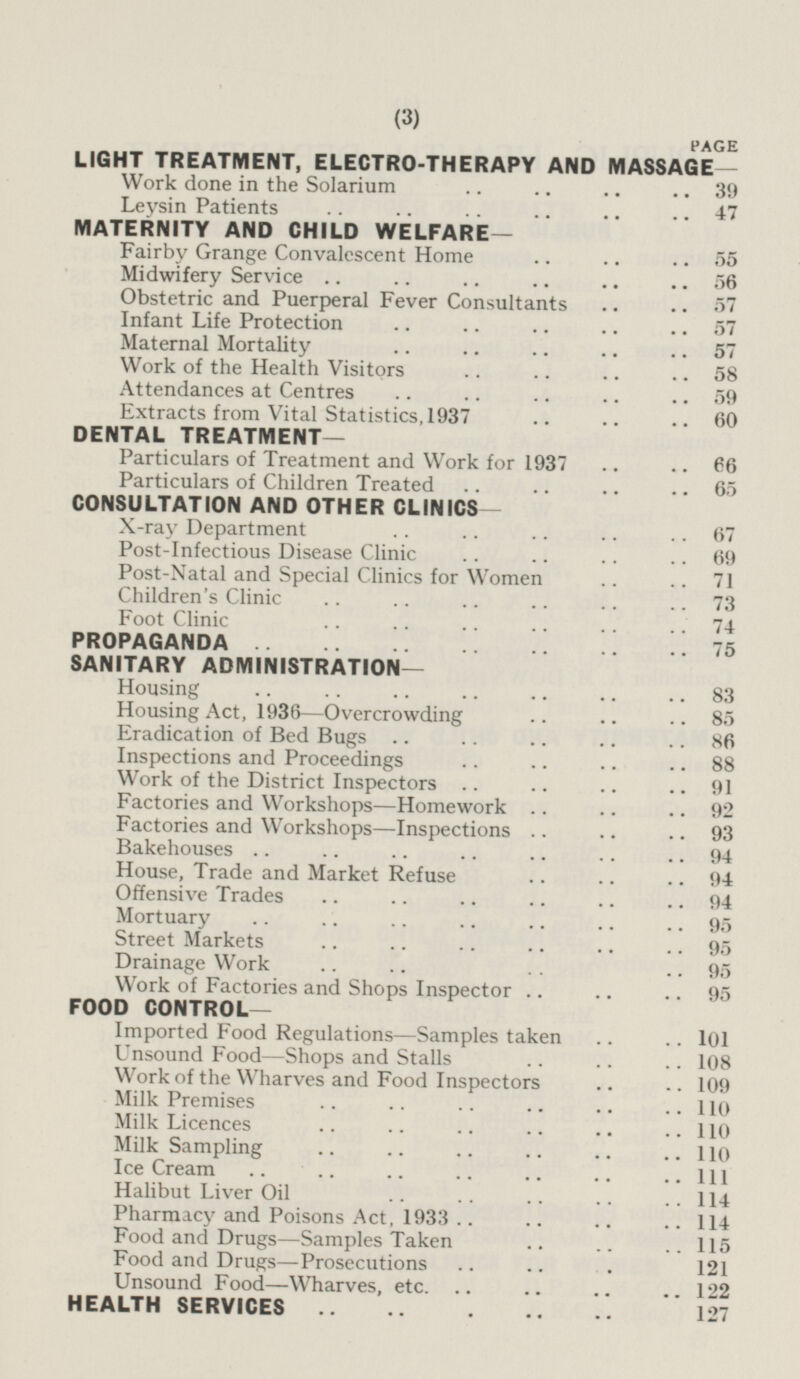 PAGE LIGHT TREATMENT, ELECTRO-THERAPY AND MASSAGE— Work done in the Solarium 39 Leysin Patients 47 MATERNITY AND CHILD WELFARE— Fairby Grange Convalescent Home 55 Midwifery Service 56 Obstetric and Puerperal Fever Consultants 57 Infant Life Protection 57 Maternal Mortality 57 Work of the Health Visitors 58 Attendances at Centres 59 Extracts from Vital Statistics, 1937 60 DENTAL TREATMENT— Particulars of Treatment and Work for 1937 66 Particulars of Children Treated 65 CONSULTATION AND OTHER CLINICS- X-ray Department 67 Post-Infectious Disease Clinic 69 Post-Natal and Special Clinics for Women 71 Children's Clinic 73 Foot Clinic 74 PROPAGANDA 75 SANITARY ADMINISTRATION- Housing 83 Housing Act, 1936—Overcrowding 85 Eradication of Bed Bugs 86 Inspections and Proceedings 88 Work of the District Inspectors 91 Factories and Workshops—Homework 92 Factories and Workshops—Inspections 93 Bakehouses 94 House, Trade and Market Refuse 94 Offensive Trades 94 Mortuary 95 Street Markets 95 Drainage Work 95 Work of Factories and Shops Inspector 95 FOOD CONTROL— Imported Food Regulations—Samples taken 101 Unsound Food—Shops and Stalls 108 Work of the Wharves and Food Inspectors 109 Milk Premises 110 Milk Licences 110 Milk Sampling 110 Ice Cream 111 Halibut Liver Oil 144 Pharmacy and Poisons Act, 1933 114 Food and Drugs—Samples Taken 115 Food and Drugs—Prosecutions 121 Unsound Food—Wharves, etc. 122 HEALTH SERVICES 127