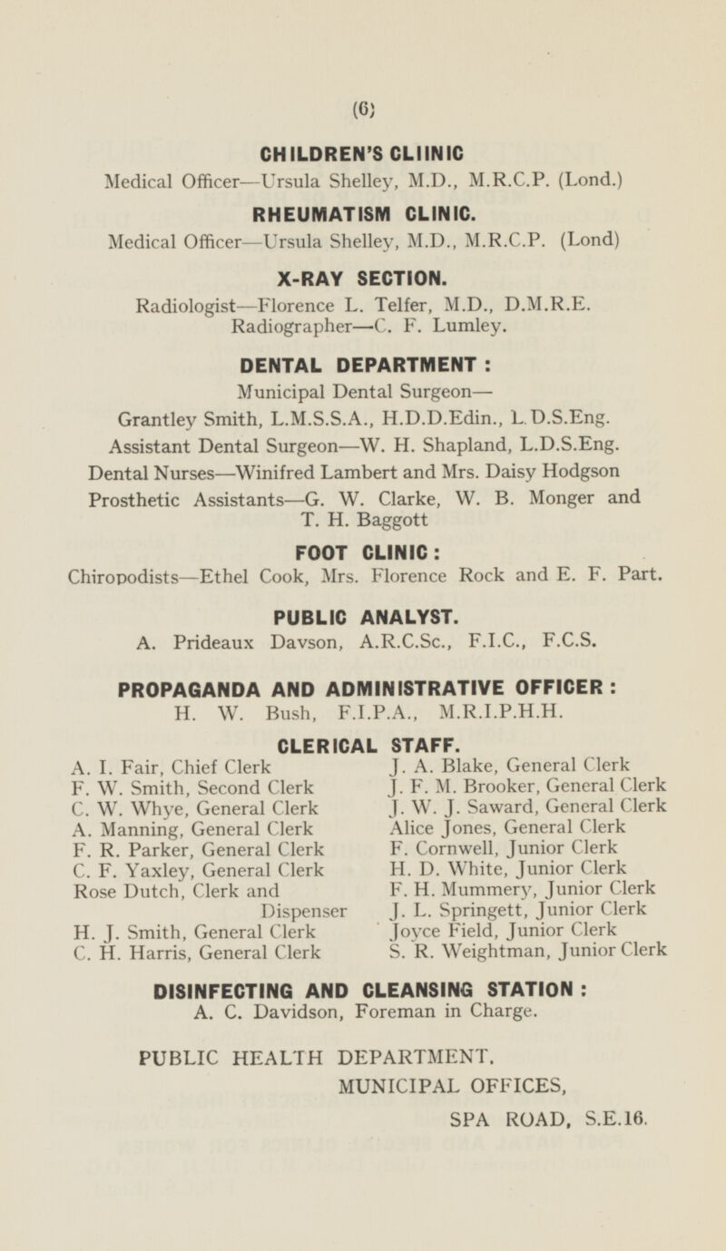 CHILDREN'S CLIINIC Medical Officer —Ursula Shelley, M.D., M.R.C.P. (Lond.) RHEUMATISM CLINIC. Medical Officer —Ursula Shelley, M.D., M.R.C.P. (Lond) X-RAY SECTION. Radiologist —Florence L. Telfer, M.D., D.M.R.E. Radiographer—C. F. Lumley. DENTAL DEPARTMENT : Municipal Dental Surgeon— Grantley Smith, L.M.S.S.A., H.D.D.Edin., L.D.S.Eng. Assistant Dental Surgeon—W. H. Shapland, L.D.S.Eng. Dental Nurses —Winifred Lambert and Mrs. Daisy Hodgson Prosthetic Assistants-G. W. Clarke, W. B. Monger and T. H. Baggott FOOT CLINIC : Chiropodists—Ethel Cook, Mrs. Florence Rock and E. F. Part. PUBLIC ANALYST. A. Prideaux Davson, A.R.C.Sc., F.I.C., F.C.S. PROPAGANDA AND ADMINISTRATIVE OFFICER: H. W. Bush, F.I.P.A., M.R.I.P.H.H. CLERICAL STAFF. A. I. Fair, Chief Clerk J. A. Blake, General Clerk F. W. Smith, Second Clerk J. F. M. Brooker, General Clerk C. W. Whye, General Clerk J. W. J. Saward, General Clerk A. Manning, General Clerk Alice Jones, General Clerk F. R. Parker, General Clerk F. Cornwell, Junior Clerk C. F. Yaxley, General Clerk H. D. White, Junior Clerk Rose Dutch, Clerk and Dispenser F. H. Mummery, Junior Clerk J. L. Springett, Junior Clerk H. J. Smith, General Clerk Joyce Field, Junior Clerk C. H. Harris, General Clerk S. R. Weightman, Junior Clerk DISINFECTING AND CLEANSING STATION : A. C. Davidson, Foreman in Charge. PUBLIC HEALTH DEPARTMENT. MUNICIPAL OFFICES, SPA ROAD, S.E.16.