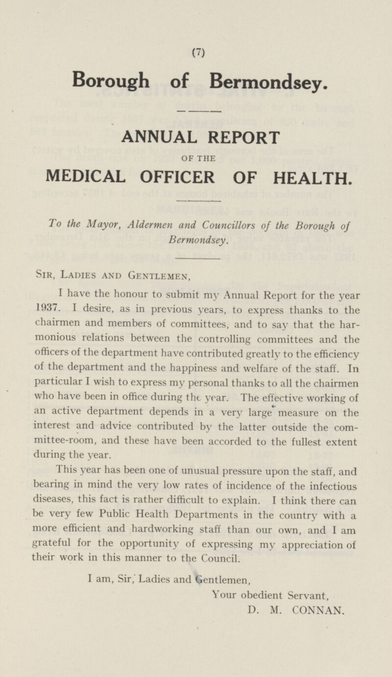 Borough of Bermondsey. ANNUAL REPORT OF THE MEDICAL OFFICER OF HEALTH. To the Mayor, Aldermen and Councillors of the Borough of Bermondsey. Sir, Ladies and Gentlemen, I have the honour to submit my Annual Report for the year 1937. I desire, as in previous years, to express thanks to the chairmen and members of committees, and to say that the harmonious relations between the controlling committees and the officers of the department have contributed greatly to the efficiency of the department and the happiness and welfare of the staff. In particular I wish to express my personal thanks to all the chairmen who have been in office during the year. The effective working of an active department depends in a very large measure on the interest and advice contributed by the latter outside the committee-room, and these have been accorded to the fullest extent during the year. This year has been one of unusual pressure upon the staff, and bearing in mind the very low rates of incidence of the infectious diseases, this fact is rather difficult to explain. I think there can be very few Public Health Departments in the country with a more efficient and hardworking staff than our own, and I am grateful for the opportunity of expressing my appreciation of their work in this manner to the Council. I am, Sir, Ladies and Gentlemen, Your obedient Servant, D. M. CONNAN.