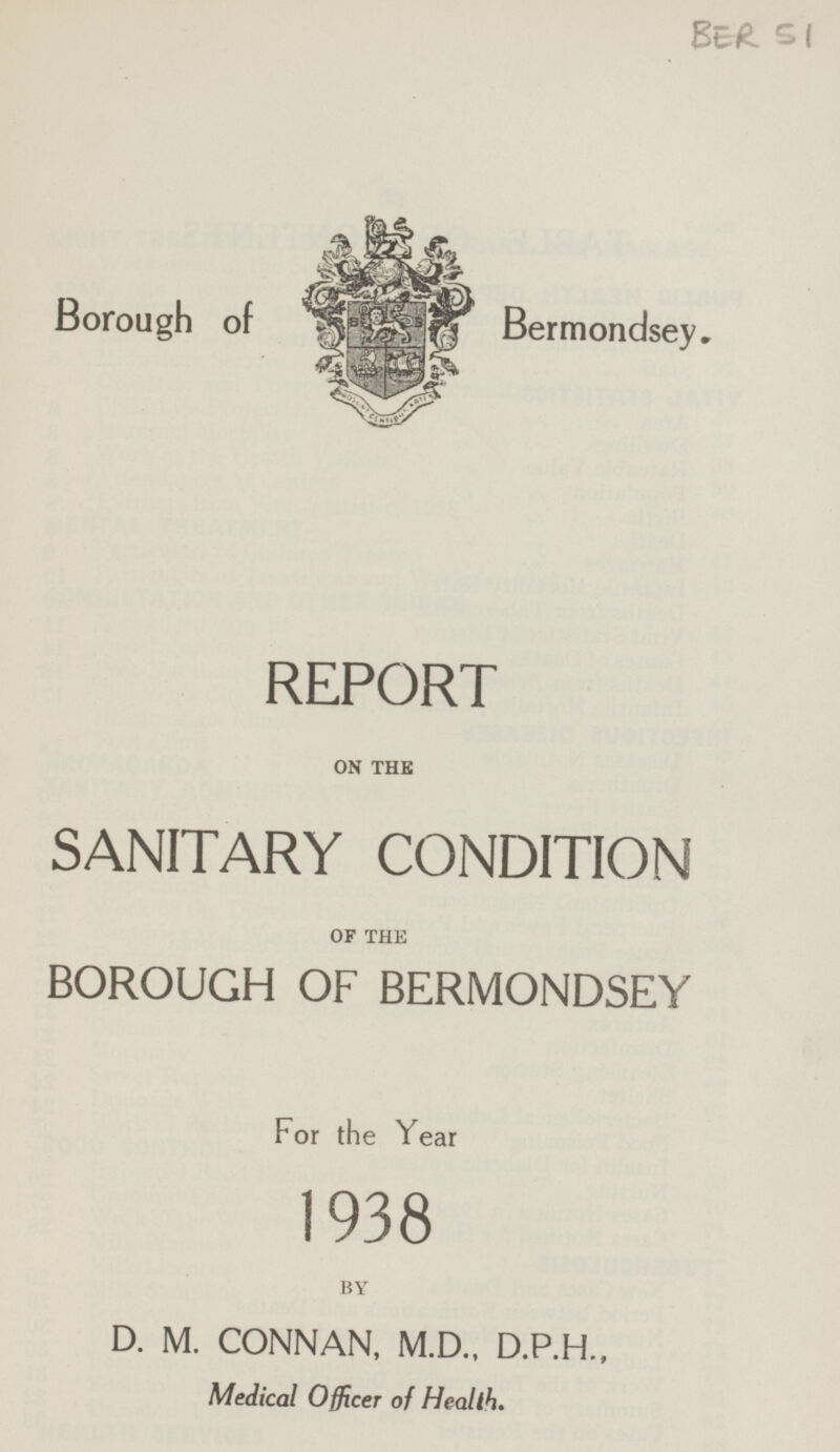 BER 51 Borough of Bermondsey. REPORT ON THE SANITARY CONDITION OF THE BOROUGH OF BERMONDSEY For the Year 1938 BY D. M. CONNAN, M.D., D.P.H., Medical Officer of Health.