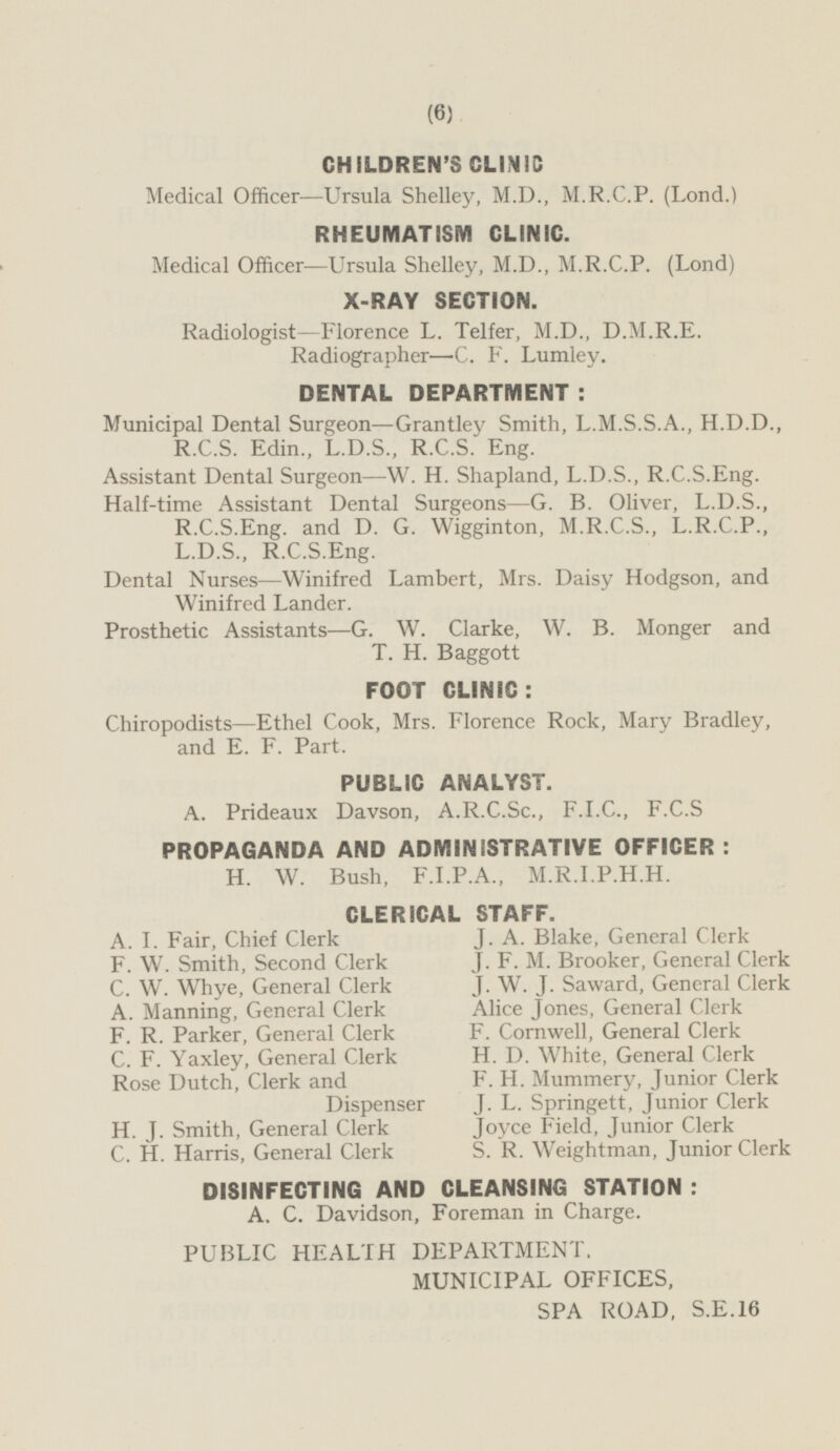 CHILDREN'S CLINIC Medical Officer —Ursula Shelley, M.D., M.R.C.P. (Lond.) RHEUMATISM CLINIC. Medical Officer —Ursula Shelley, M.D., M.R.C.P. (Lond) X-RAY SECTION. Radiologist —Florence L. Telfer, M.D., D.M.R.E. Radiographer—C. F. Lumley. DENTAL DEPARTMENT: Municipal Dental Surgeon—Grantley Smith, L.M.S.S.A., H.D.D., R.C.S. Edin., L.D.S., R.C.S. Eng. Assistant Dental Surgeon —W. H. Shapland, L.D.S., R.C.S.Eng. Half-time Assistant Dental Surgeons—G. B. Oliver, L.D.S., R.C.S.Eng. and D. G. Wigginton, M.R.C.S., L.R.C.P., L.D.S., R.C.S.Eng. Dental Nurses —Winifred Lambert, Mrs. Daisy Hodgson, and Winifred Lander. Prosthetic Assistants-G. W. Clarke, W. B. Monger and T. H. Baggott FOOT CLINIC: Chiropodists —Ethel Cook, Mrs. Florence Rock, Mary Bradley, and E. F. Part. PUBLIC ANALYST. A. Prideaux Davson, A.R.C.Sc., F.I.C., F.C.S PROPAGANDA AND ADMINISTRATIVE OFFICER : H. W. Bush, F.I.P.A., M.R.I.P.H.H. CLERICAL STAFF. A. I. Fair, Chief Clerk J.A. Blake, General Clerk J.F.M. Brooker, General Clerk F.W. Smith, Second Clerk C.W. Whye, General Clerk J.W.J. Saward, General Clerk A. Manning, General Clerk Alice Jones, General Clerk F.R. Parker, General Clerk F. Cornwell, General Clerk H. D. White, General Clerk C.F. Yaxley, General Clerk F. H. Mummery, Junior Clerk Rose Dutch, Clerk and Dispenser J. L. Springett, Junior Clerk H.J. Smith, General Clerk Joyce Field, Junior Clerk C.H. Harris, General Clerk S. R. Weightman, Junior Clerk DISINFECTING AND CLEANSING STATION : A. C. Davidson, Foreman in Charge. PUBLIC HEALTH DEPARTMENT. MUNICIPAL OFFICES, SPA ROAD, S.E.16