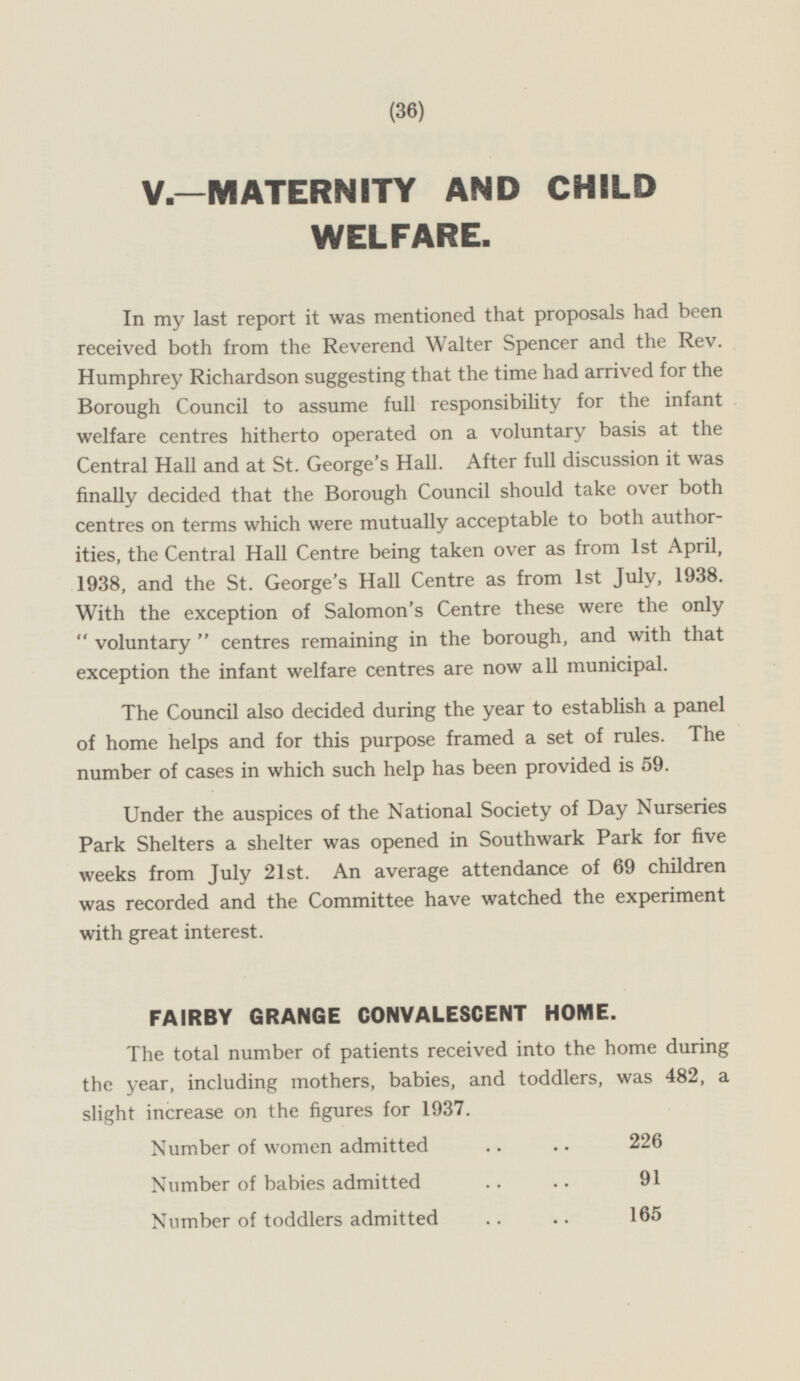 V.—MATERNITY AND CHILD WELFARE. In my last report it was mentioned that proposals had been received both from the Reverend Walter Spencer and the Rev. Humphrey Richardson suggesting that the time had arrived for the Borough Council to assume full responsibility for the infant welfare centres hitherto operated on a voluntary basis at the Central Hall and at St. George's Hall. After full discussion it was finally decided that the Borough Council should take over both centres on terms which were mutually acceptable to both authorities, the Central Hall Centre being taken over as from Ist April, 1938, and the St. George's Hall Centre as from Ist July, 1938. With the exception of Salomon's Centre these were the only  voluntary  centres remaining in the borough, and with that exception the infant welfare centres are now all municipal. The Council also decided during the year to establish a panel of home helps and for this purpose framed a set of rules. The number of cases in which such help has been provided is 59. Under the auspices of the National Society of Day Nurseries Park Shelters a shelter was opened in Southwark Park for five weeks from July 21st. An average attendance of 69 children was recorded and the Committee have watched the experiment with great interest. FAIRBY GRANGE CONVALESCENT HOME. The total number of patients received into the home during the year, including mothers, babies, and toddlers, was 482, a slight increase on the figures for 1937. Number of women admitted 226 Number of babies admitted 91 Number of toddlers admitted 165