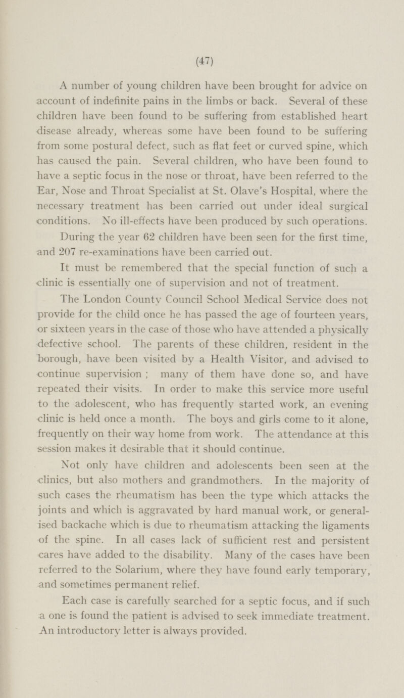 A number of young children have been brought for advice on account of indefinite pains in the limbs or back. Several of these children have been found to be suffering from established heart disease already, whereas some have been found to be suffering from some postural defect, such as flat feet or curved spine, which has caused the pain. Several children, who have been found to have a septic focus in the nose or throat, have been referred to the Ear, Nose and Throat Specialist at St. Olave's Hospital, where the necessary treatment has been carried out under ideal surgical conditions. No ill-effects have been produced by such operations. During the year 62 children have been seen for the first time, and 207 re-examinations have been carried out. It must be remembered that the special function of such a clinic is essentially one of supervision and not of treatment. The London County Council School Medical Service does not provide for the child once he has passed the age of fourteen years, or sixteen years in the case of those who have attended a physically defective school. The parents of these children, resident in the borough, have been visited by a Health Visitor, and advised to continue supervision; many of them have done so, and have repeated their visits. In order to make this service more useful to the adolescent, who has frequently started work, an evening clinic is held once a month. The boys and girls come to it alone, frequently on their way home from work. The attendance at this session makes it desirable that it should continue. Not only have children and adolescents been seen at the clinics, but also mothers and grandmothers. In the majority of such cases the rheumatism has been the type which attacks the joints and which is aggravated by hard manual work, or generalised backache which is due to rheumatism attacking the ligaments of the spine. In all cases lack of sufficient rest and persistent cares have added to the disability. Many of the cases have been referred to the Solarium, where they have found early temporary, and sometimes permanent relief. Each case is carefully searched for a septic focus, and if such a one is found the patient is advised to seek immediate treatment. An introductory letter is always provided.