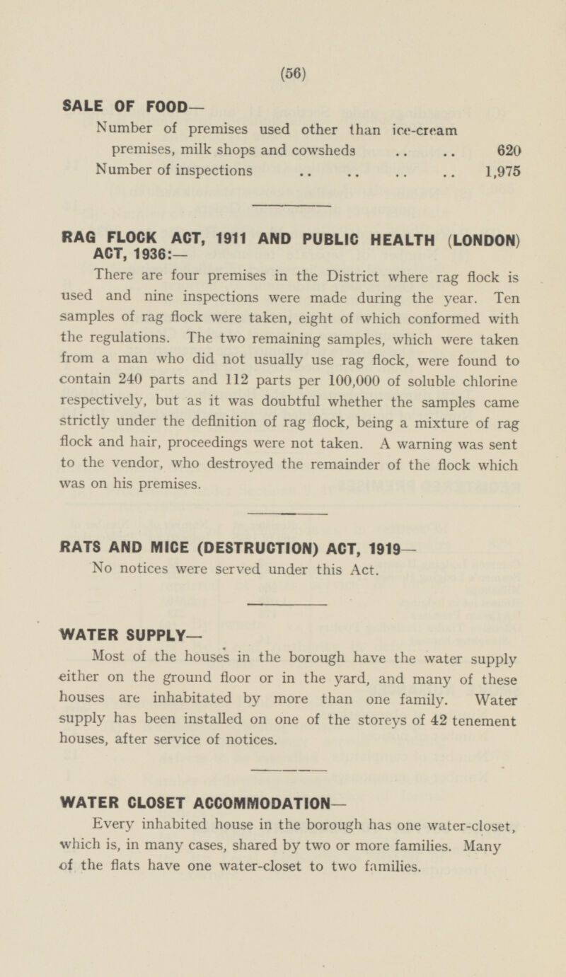 (56) SALE OF FOOD— Number of premises used other than ice-cream premises, milk shops and cowsheds 620 Number of inspections 1,975 RAG FLOCK ACT, 1911 AND PUBLIC HEALTH (LONDON) ACT, 1936:— There are four premises in the District where rag flock is used and nine inspections were made during the year. Ten samples of rag flock were taken, eight of which conformed with the regulations. The two remaining samples, which were taken from a man who did not usually use rag flock, were found to contain 240 parts and 112 parts per 100,000 of soluble chlorine respectively, but as it was doubtful whether the samples came strictly under the definition of rag flock, being a mixture of rag flock and hair, proceedings were not taken. A warning was sent to the vendor, who destroyed the remainder of the flock which was on his premises. RATS AND MICE (DESTRUCTION) ACT, 1919— No notices were served under this Act. WATER SUPPLY— Most of the houses in the borough have the water supply either on the ground floor or in the yard, and many of these houses are inhabitated by more than one family. Water supply has been installed on one of the storeys of 42 tenement houses, after service of notices. WATER CLOSET ACCOMMODATION— Every inhabited house in the borough has one water-closet, which is, in many cases, shared by two or more families. Many of the flats have one water-closet to two families.