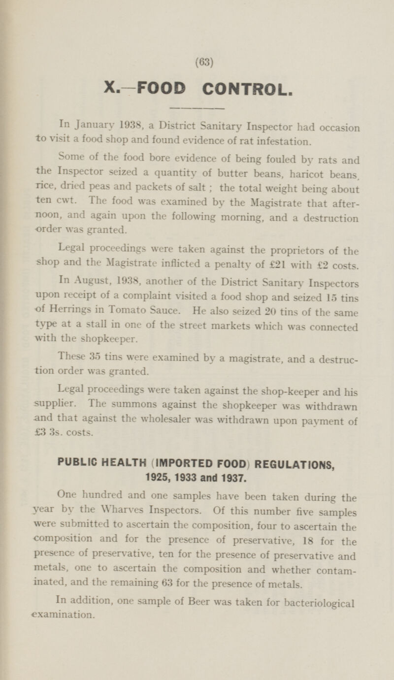 X—FOOD CONTROL. In January 1938, a District Sanitary Inspector had occasion to visit a food shop and found evidence of rat infestation. Some of the food bore evidence of being fouled by rats and the Inspector seized a quantity of butter beans, haricot beans rice, dried peas and packets of salt; the total weight being about ten cwt. The food was examined by the Magistrate that afternoon, and again upon the following morning, and a destruction order was granted. Legal proceedings were taken against the proprietors of the shop and the Magistrate inflicted a penalty of £21 with €2 costs. In August, 1938, another of the District Sanitary Inspectors upon receipt of a complaint visited a food shop and seized 15 tins of Herrings in Tomato Sauce. He also seized 20 tins of the same type at a stall in one of the street markets which was connected with the shopkeeper. These 35 tins were examined by a magistrate, and a destruction order was granted. Legal proceedings were taken against the shop-keeper and his supplier. The summons against the shopkeeper was withdrawn and that against the wholesaler was withdrawn upon payment of £3 3s. costs. PUBLIC HEALTH (IMPORTED FOOD) REGULATIONS, 1925, 1933 and 1937. One hundred and one samples have been taken during the year by the Wharves Inspectors. Of this number five samples were submitted to ascertain the composition, four to ascertain the composition and for the presence of preservative, 18 for the presence of preservative, ten for the presence of preservative and metals, one to ascertain the composition and whether contaminated, and the remaining 63 for the presence of metals. In addition, one sample of Beer was taken for bacteriological examination.
