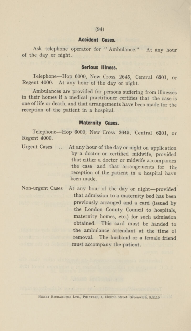 Accident Cases. Ask telephone operator for Ambulance. At any hour of the day or night. Serious Illness. Telephone—Hop 6000, New Cross 2645, Central 6301, or Regent 4000. At any hour of the day or night. Ambulances are provided for persons suffering from illnesses in their homes if a medical practitioner certifies that the case is one of life or death, and that arrangements have been made for the reception of the patient in a hospital. Maternity Cases. Telephone—Hop 6000, New Cross 2645, Central 6301, or Regent 4000. Urgent Cases At any hour of the day or night on application by a doctor or certified midwife, provided that either a doctor or midwife accompanies the case and that arrangements for the reception of the patient in a hospital have been made. Non-urgent Cases At any hour of the day or night—provided that admission to a maternity bed has been previously arranged and a card (issued by the London County Council to hospitals, maternity homes, etc.) for such admission obtained. This card must be handed to the ambulance attendant at the time of removal. The husband or a female friend must accompany the patient. Henry Richardson Ltd., Printers, 4, Church Street Greenwich. S.E.10