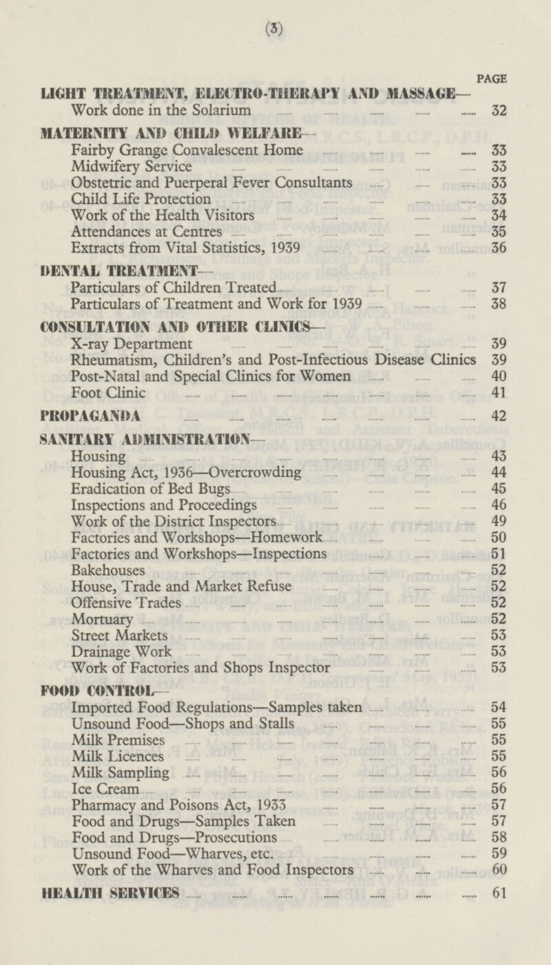PAGE LIGHT TREATMENT, ELECTRO-THERAPY AND MASSAGE — Work done in the Solarium 32 MATERNITY AND CHILD WELFARE- Fairby Grange Convalescent Home 33 Midwifery Service 33 Obstetric and Puerperal Fever Consultants 33 Child Life Protection 33 Work of the Health Visitors 34 Attendances at Centres 35 Extracts from Vital Statistics, 1939 36 DENTAL TREATMENT— Particulars of Children Treated 37 Particulars of Treatment and Work for 1939 38 CONSULTATION AND OTHER CLINICS— X-ray Department 39 Rheumatism, Children's and Post-Infectious Disease Clinics 39 Post-Natal and Special Clinics for Women 40 Foot Clinic 41 PROPAGANDA 42 SANITARY ADMINISTRATION— Housing 43 Housing Act, 1936 —Overcrowding 44 Eradication of Bed Bugs 45 Inspections and Proceedings 46 Work of the District Inspectors 49 Factories and Workshops—Homework 50 Factories and Workshops —Inspections 51 Bakehouses 52 House, Trade and Market Refuse 52 Offensive Trades 52 Mortuary 52 Street Markets 53 Drainage Work 53 Work of Factories and Shops Inspector 53 FOOD CONTROL — Imported Food Regulations—Samples taken 54 Unsound Food —Shops and Stalls 55 Milk Premises 55 Milk Licences 55 Milk Sampling 56 Ice Cream 56 Pharmacy and Poisons Act, 1933 57 Food and Drugs—Samples Taken 57 Food and Drugs—Prosecutions 58 Unsound Food —Wharves, etc. 59 Work of the Wharves and Food Inspectors 60 HEALTH SERVICES 61