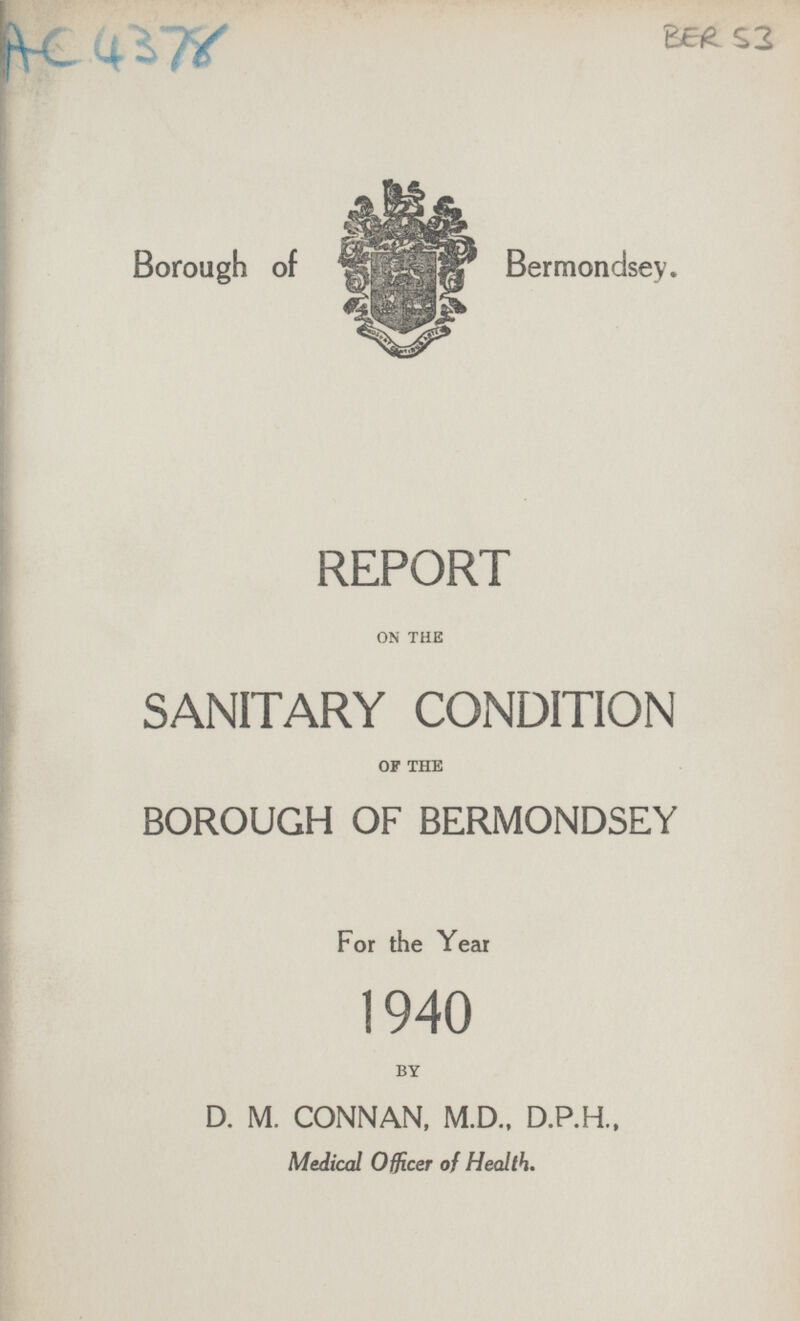 AC 4378 BER 53 Borough of Bermondsey. REPORT ON THE SANITARY CONDITION OF THE BOROUGH OF BERMONDSEY For the Year 1940 BY D. M. CONNAN, M.D., D.P.H., Medical Officer of Health.