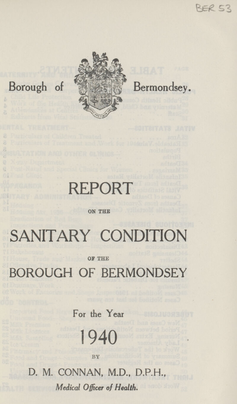 BER 53 Borough of Bermondsey. REPORT ON THE SANITARY CONDITION OF THE BOROUGH OF BERMONDSEY For the Year 1940 BY D. M. CONNAN, M.D., D.P.H., Medical Officer of Health.