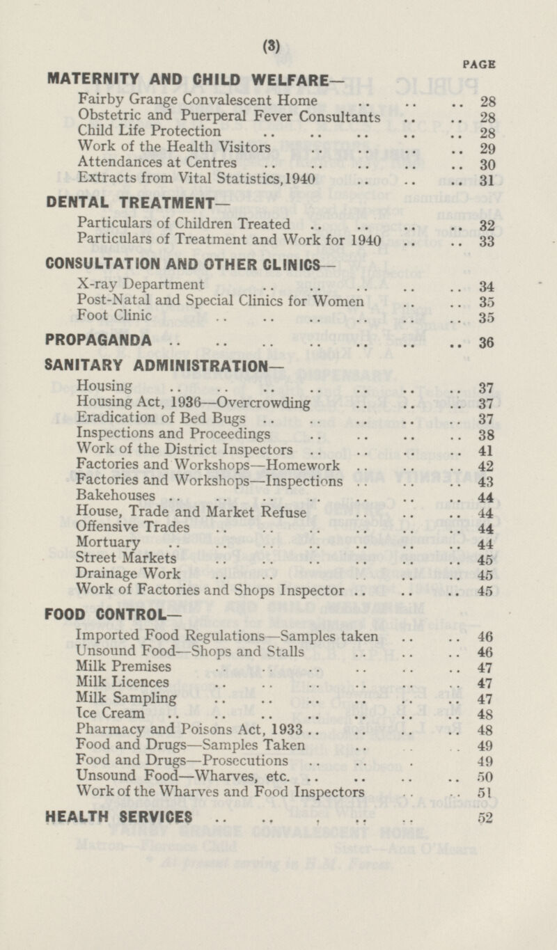 PAGE MATERNITY AND CHILD WELFARE— Fairby Grange Convalescent Home 28 Obstetric ansd Puerperal Fever Consultants 28 Child Life Protection 28 Work of the Health Visitors 29 Attendances at Centres 30 Extracts from Vital Statistics, 1940 31 DENTAL TREATMENT— Particulars of Children Treated 32 Particulars of Treatment and Work for 1940 33 CONSULTATION AND OTHER CLINICS- X-ray Department 34 Post-Natal and Special Clinics for Women 35 Foot Clinic 35 PROPAGANDA 36 SANITARY ADMINISTRATION— Housing 37 Housing Act, 1936 —Overcrowding 37 Eradication of Bed Bugs 37 Inspections and Proceedings 38 Work of the District Inspectors 41 Factories and Workshops—Homework 42 Factories and Workshops—Inspections 43 Bakehouses 44 House, Trade and Market Refuse 44 Offensive Trades 44 Mortuary 44 Street Markets 45 Drainage Work 45 Work of Factories and Shops Inspector 45 FOOD CONTROL— Imported Food Regulations—Samples taken 46 Unsound Food—Shops and Stalls 46 Milk Premises 47 Milk Licences 47 Milk Sampling 47 Ice Cream 48 Pharmacy and Poisons Act, 1933 48 Food and Drugs—Samples Taken 49 Food and Drugs—Prosecutions 49 Unsound Food—Wharves, etc. 50 Work of the Wharves and Food Inspectors 51 HEALTH SERVICES 52