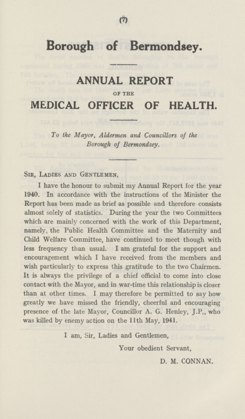 Borough of Bermondsey. ANNUAL REPORT OF THE MEDICAL OFFICER OF HEALTH. To the Mayor, Aldermen and Councillors of the Borough of Bermondsey. Sir, Ladies and Gentlemen, I have the honour to submit my Annual Report for the year 1940. In accordance with the instructions of the Minister the Report has been made as brief as possible and therefore consists almost solely of statistics. During the year the two Committees which are mainly concerned with the work of this Department, namely, the Public Health Committee and the Maternity and Child Welfare Committee, have continued to meet though with less frequency than usual. lam grateful for the support and encouragement which I have received from the members and wish particularly to express this gratitude to the two Chairmen. It is always the privilege of a chief official to come into close contact with the Mayor, and in war-time this relationship is closer than at other times. I may therefore be permitted to say how greatly we have missed the friendly, cheerful and encouraging presence of the late Mayor, Councillor A. G. Henley, J.P,, who was killed by enemy action on the 11th May, 1941. I am, Sir, Ladies and Gentlemen, Your obedient Servant, D. M. CONNAN.