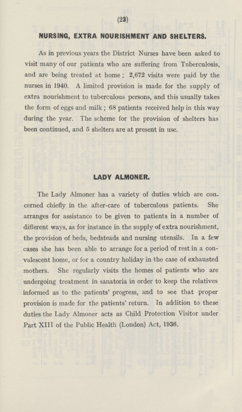 NURSING, EXTRA NOURISHMENT AND SHELTERS. As in previous years the District Nurses have been asked to visit many of our patients who are suffering from Tuberculosis, and are being treated at home; 2,672 visits were paid by the nurses in 1940. A limited provision is made for the supply of extra nourishment to tuberculous persons, and this usually takes the form of eggs and milk ; 68 patients received help in this way during the year. The scheme for the provision of shelters has been continued, and 5 shelters are at present in use. LADY ALMONER. The Lady Almoner has a variety of duties which are concerned chiefly in the after-care of tuberculous patients. She arranges for assistance to be given to patients in a number of different ways, as for instance in the supply of extra nourishment, the provision of beds, bedsteads and nursing utensils. In a few cases she has been able to arrange for a period of rest in a convalescent home, or for a country holiday in the case of exhausted mothers. She regularly visits the homes of patients who are undergoing treatment in sanatoria in order to keep the relatives informed as to the patients' progress, and to see that proper provision is made for the patients' return. In addition to these duties the Lady Almoner acts as Child Protection Visitor under Part XIII of the Public Health (London) Act, 1936.