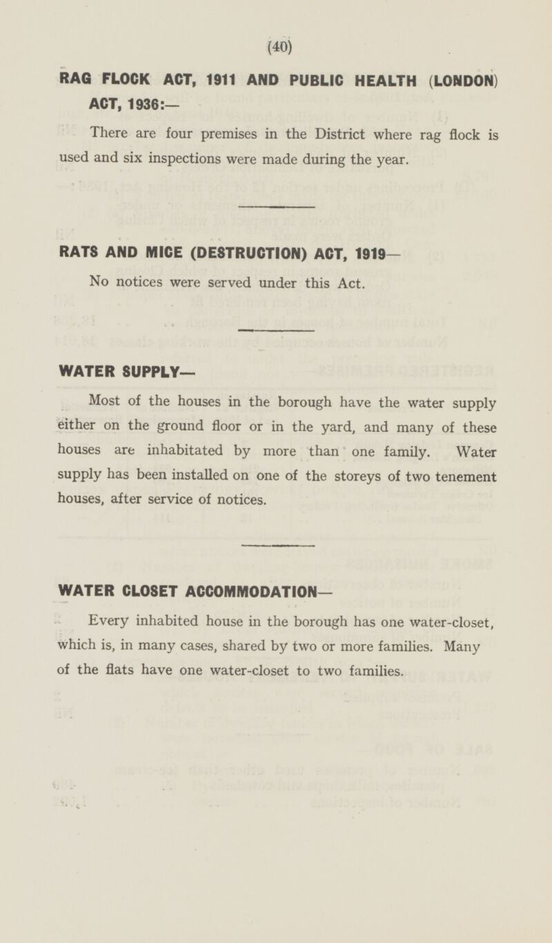 RAG FLOCK ACT, 1911 AND PUBLIC HEALTH (LONDON) ACT, 1936:— There are four premises in the District where rag flock is used and six inspections were made during the year. RATS AND MICE (DESTRUCTION) ACT, 1919— No notices were served under this Act. WATER SUPPLY— Most of the houses in the borough have the water supply either on the ground floor or in the yard, and many of these houses are inhabitated by more than one family. Water supply has been installed on one of the storeys of two tenement houses, after service of notices. WATER CLOSET ACCOMMODATION— Every inhabited house in the borough has one water-closet, which is, in many cases, shared by two or more families. Many of the flats have one water-closet to two families.