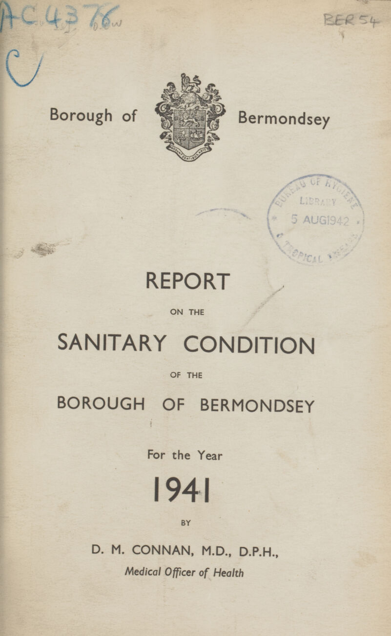 BER 54 Ac4376 c Borough of Bermondsey REPORT ON THE SANITARY CONDITION OF THE BOROUGH OF BERMONDSEY For the Year 1941 BY D. M. CONNAN, M.D., D.P.H., Medical Office of Health Medical Officer of Health