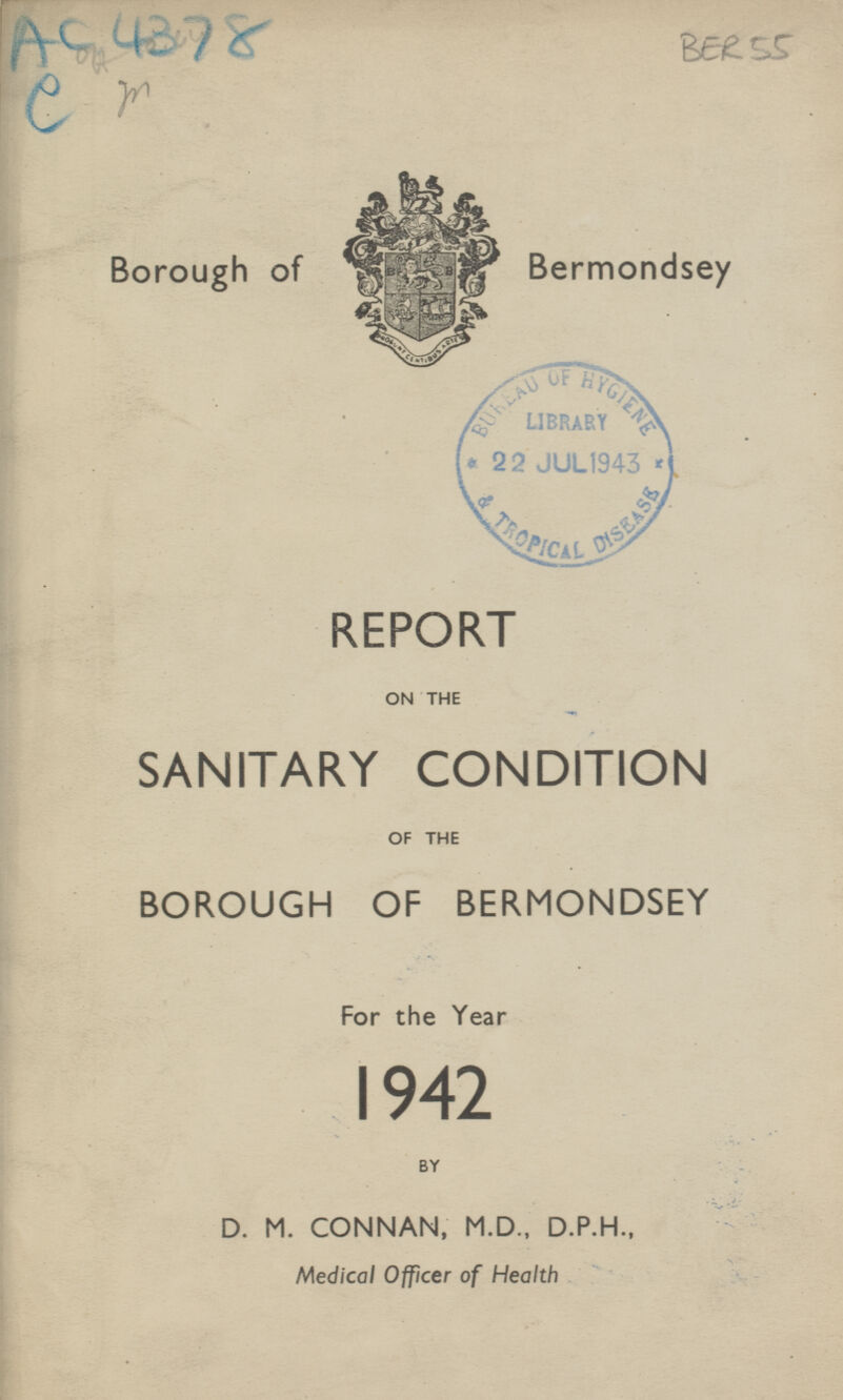 AC 4378 e m BER 55 Borough of Bermondsey REPORT ON THE SANITARY CONDITION OF THE BOROUGH OF BERMONDSEY For the Year 1942 BY D. M. CONNAN, M.D., D.P.H., Medical Officer of Health