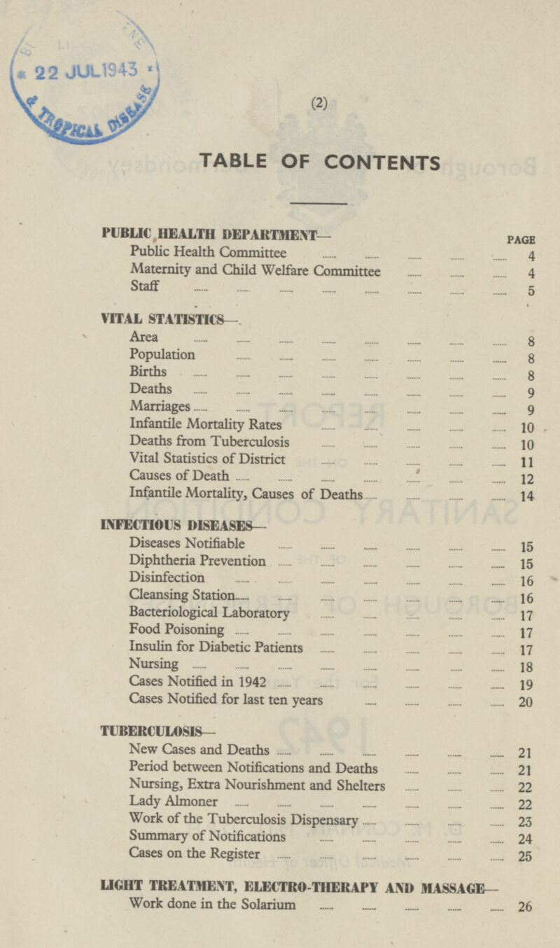 TABLE OF CONTENTS PUBLIC HEALTH DEPARTMENT— PAGE Public Health Committee 4 Maternity and Child Welfare Committee 4 Staff 5 VITAL STATISTICS— Area 8 Population 8 Births 8 Deaths 9 Marriages 9 Infantile Mortality Rates 10 Deaths from Tuberculosis 10 Vital Statistics of District 11 Causes of Death 12 Infantile Mortality, Causes of Deaths 14 INFECTIOUS DISEASES— Diseases Notifiable 15 Diphtheria Prevention 15 Disinfection 16 Cleansing Station 16 Bacteriological Laboratory 17 Food Poisoning 17 Insulin for Diabetic Patients 17 Nursing 18 Cases Notified in 1942 19 Cases Notified for last ten years 20 TUBERCULOSIS— New Cases and Deaths 21 Period between Notifications and Deaths 21 Nursing, Extra Nourishment and Shelters 22 Lady Almoner 22 Work of the Tuberculosis Dispensary 23 Summary of Notifications 24 Cases on the Register 25 LIGHT TREATMENT, ELECTRO THERAPY AND MASSAGE— Work done in the Solarium 26