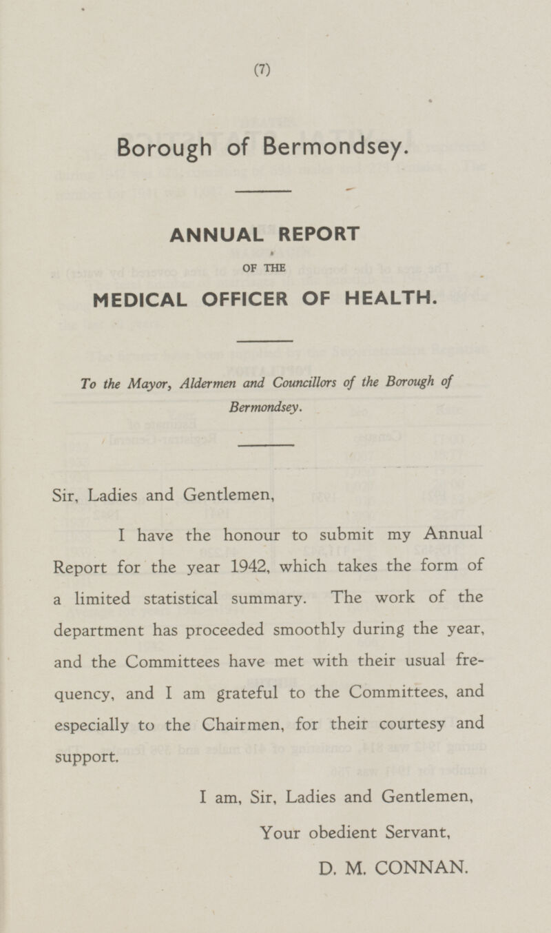 Borough of Bermondsey. ANNUAL REPORT OF THE MEDICAL OFFICER OF HEALTH. To the Mayor, Aldermen and Councillors of the Borough of Bermondsey. Sir, Ladies and Gentlemen, I have the honour to submit my Annual Report for the year 1942, which takes the form of a limited statistical summary. The work of the department has proceeded smoothly during the year, and the Committees have met with their usual frequency, and I am grateful to the Committees, and especially to the Chairmen, for their courtesy and support. I am, Sir, Ladies and Gentlemen, Your obedient Servant, D. M. CONNAN.