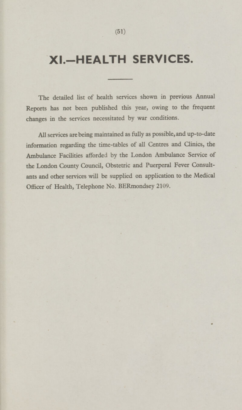 XI.-HEALTH SERVICES. The detailed list of health services shown in previous Annual Reports has not been published this year, owing to the frequent changes in the services necessitated by war conditions. All services are being maintained as fully as possible, and up-to-date information regarding the time-tables of all Centres and Clinics, the Ambulance Facilities afforded by the London Ambulance Service of the London County Council, Obstetric and Puerperal Fever Consultants and other services will be supplied on application to the Medical Officer of Health, Telephone No. BERmondsey 2109.