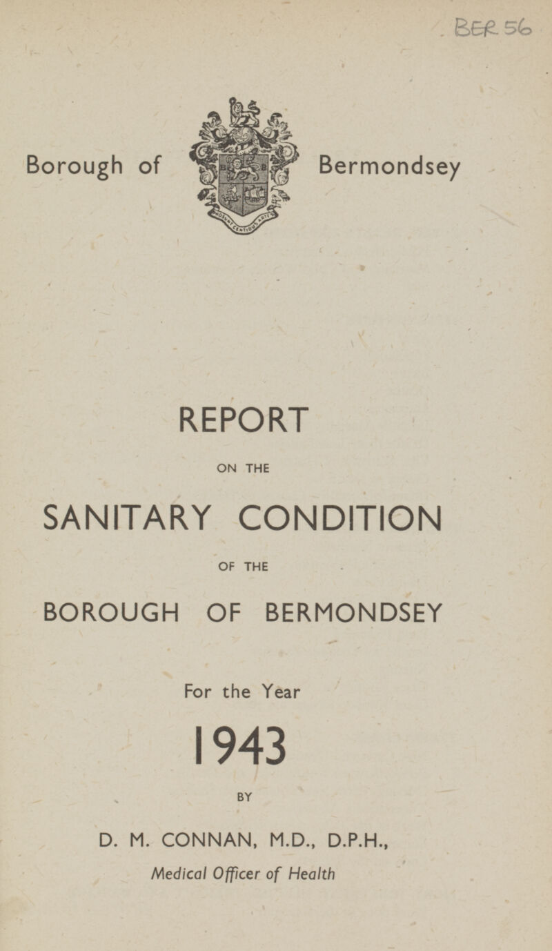 BER 56 Borough of Bermondsey REPORT ON THE SANITARY CONDITION OF THE BOROUGH OF BERMONDSEY For the Year 1943 BY D. M. CONNAN, M.D., D.P.H., Medical Officer of Health