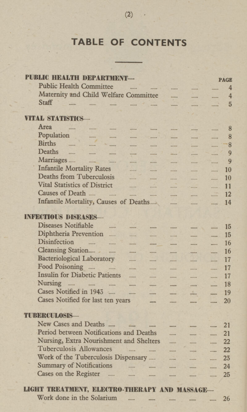 (2) TABLE OF CONTENTS PUBLIC HEALTH DEPARTMENT— PAGE Public Health Committee 4 Maternity and Child Welfare Committee 4 Staff 5 VITAL STATISTICS— Area 8 Population 8 Births 8 Deaths 9 Marriages 9 Infantile Mortality Rates 10 Deaths from Tuberculosis 10 Vital Statistics of District 11 Causes of Death 12 Infantile Mortality, Causes of Deaths 14 INFECTIOUS DISEASES— Diseases Notifiable 15 Diphtheria Prevention 15 Disinfection 16 Cleansing Station 16 Bacteriological Laboratory 17 Food Poisoning 17 Insulin for Diabetic Patients 17 Nursing 18 Cases Notified in 1943 19 Cases Notified for last ten years 20 TUBERCULOSIS— New Cases and Deaths 21 Period between Notifications and Deaths 21 Nursing, Extra Nourishment and Shelters 22 Tuberculosis Allowances 22 Work of the Tuberculosis Dispensary 23 Summary of Notifications 24 Cases on the Register 25 LIGHT TREATMENT, ELECTRO-THERAPY AND MASSAGE— Work done in the Solarium 26