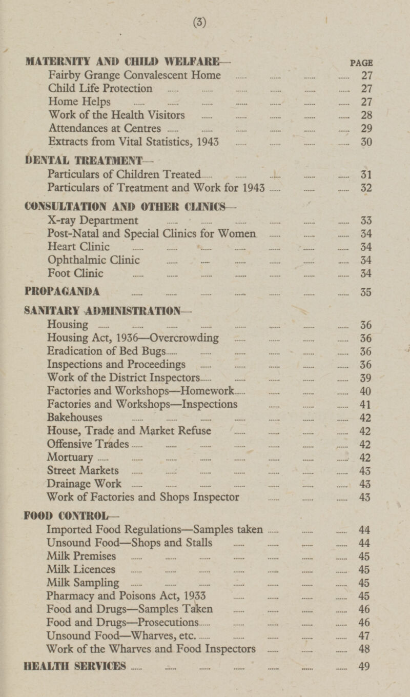 (3) MATERNITY AND CHILD WELFARE— PAGE Fairby Grange Convalescent Home 27 Child Life Protection 27 Home Helps 27 Work of the Health Visitors 28 Attendances at Centres 29 Extracts from Vital Statistics, 1943 30 DENTAL TREATMENT— Particulars of Children Treated 31 Particulars of Treatment and Work for 1943 32 CONSULTATION AND OTHER CLINICS— X-ray Department 33 Post-Natal and Special Clinics for Women 34 Heart Clinic 34 Ophthalmic Clinic 34 Foot Clinic 34 PROPAGANDA 35 SANITARY ADMINISTRATION— Housing 36 Housing Act, 1936 —Overcrowding 36 Eradication of Bed Bugs 36 Inspections and Proceedings 36 Work of the District Inspectors 39 Factories and Workshops —Homework 40 Factories and Workshops —Inspections 41 Bakehouses 42 House, Trade and Market Refuse 42 Offensive Trades 42 Mortuary 42 Street Markets 43 Drainage Work 43 Work of Factories and Shops Inspector 43 FOOD CONTROL— Imported Food Regulations —Samples taken 44 Unsound Food —Shops and Stalls 44 Milk Premises 45 Milk Licences 45 Milk Sampling 45 Pharmacy and Poisons Act, 1933 45 Food and Drugs —Samples Taken 46 Food and Drugs—Prosecutions 46 Unsound Food —Wharves, etc 47 Work of the Wharves and Food Inspectors 48 HEALTH SERVICES 49