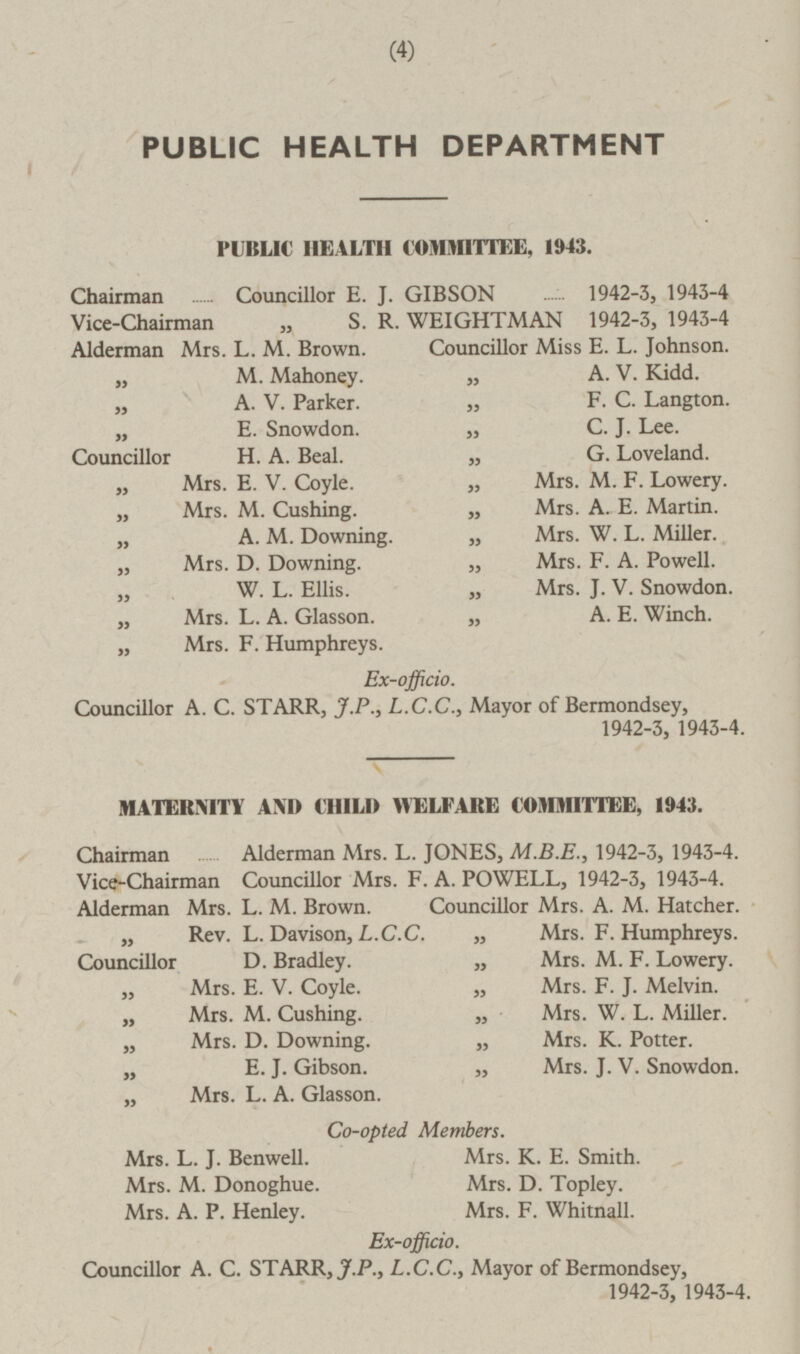 (4) PUBLIC HEALTH DEPARTMENT PUBLIC HEALTH COMMITTEE, 1943. Chairman Councillor E. J. GIBSON 1942-3, 1943-4 Vice-Chairman „ S. R. WEIGHTMAN 1942-3, 1943-4 Alderman Mrs. L. M. Brown. Councillor Miss E. L. Johnson. „ M. Mahoney. „ A. V. Kidd. „ A. V. Parker. „ F. C. Langton. „ E. Snowdon. „ C. J. Lee. Councillor H. A. Beal. „ G. Loveland. „ Mrs. E. V. Coyle. „ Mrs. M. F. Lowery. „ Mrs. M. Cushing. „ Mrs. A. E. Martin. „ A. M. Downing. „ Mrs. W. L. Miller. „ Mrs. D. Downing. „ Mrs. F. A. Powell. „ W. L. Ellis. „ Mrs. J. V. Snowdon. „ Mrs. L. A. Glasson. „ A. E. Winch. „ Mrs. F. Humphreys. Ex-officio. Councillor A. C. STARR, J.P., L.C.C., Mayor of Bermondsey, 1942-3, 1943-4. MATERNITY AND CHILI) WELFARE COMMITTEE, 1943. Chairman Alderman Mrs. L. JONES, M.8.E., 1942-3, 1943-4. Vice-Chairman Councillor Mrs. F. A. POWELL, 1942-3, 1943-4. Alderman Mrs. L. M. Brown. Councillor Mrs. A. M. Hatcher. „ Rev. L. Davison, L.C.C. „ Mrs. F. Humphreys. Councillor D. Bradley. „ Mrs. M. F. Lowery. „ Mrs. E. V. Coyle. „ Mrs. F. J. Melvin. „ Mrs. M. Cushing. „ Mrs. W. L. Miller. „ Mrs. D. Downing. „ Mrs. K. Potter. n E. J. Gibson. „ Mrs. J. V. Snowdon. „ Mrs. L. A. Glasson. Co-opted Members. Mrs. L. J. Benwell. Mrs. K. E. Smith. Mrs. M. Donoghue. Mrs. D. Topley. Mrs. A. P. Henley. Mrs. F. Whitnall. Ex-officio. Councillor A. C. STARR, J.P., L.C.C., Mayor of Bermondsey, 1942-3, 1943-4.