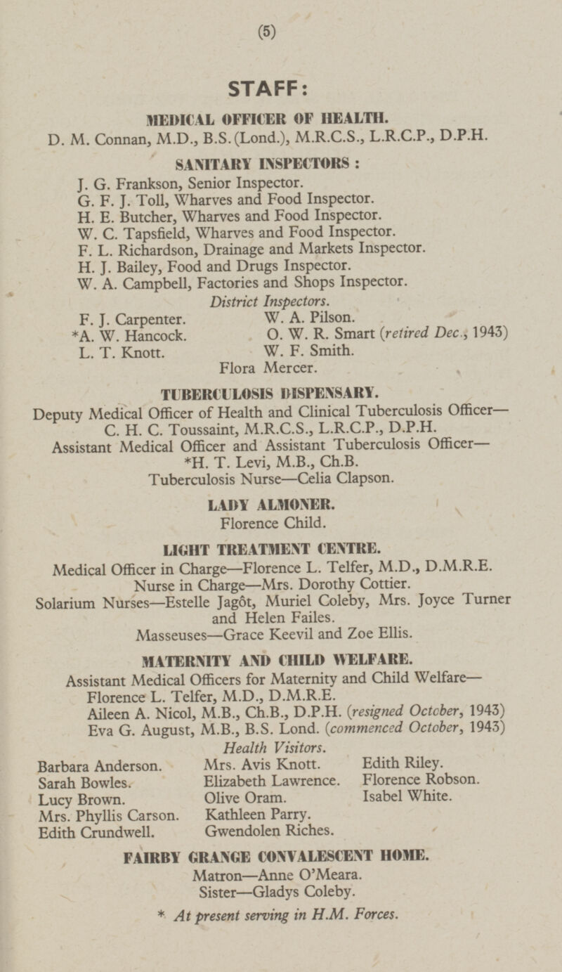 7 STAFF: MEDICAL OFFICER OF HEALTH. D. M. Connan, M.D., B.S.(Lond-), M.R.C.S., L.R.C.P., D.P.H. SANITARY INSPECTORS : J. G. Frankson, Senior Inspector. G. F. J. Toll, Wharves and Food Inspector. H. E. Butcher, Wharves and Food Inspector. W. C. Tapsfield, Wharves and Food Inspector. F. L. Richardson, Drainage and Markets Inspector. H. J. Bailey, Food and Drugs Inspector. W. A. Campbell, Factories and Shops Inspector. District Inspectors. F. J. Carpenter. W. A. Pilson. *A. W. Hancock. O. W. R. Smart (retired. Dec., 1943) L. T. Knott. W. F. Smith. Flora Mercer. TUBERCULOSIS DISPENSARY. Deputy Medical Officer of Health and Clinical Tuberculosis Officer— C. H. C. Toussaint, M.R.C.S., L.R.C.P., D.P.H. Assistant Medical Officer and Assistant Tuberculosis Officer *H. T. Levi, M.8., Ch.B. Tuberculosis Nurse —Celia Clapson. LADY ALMONER. Florence Child. LIGHT TREATMENT CENTRE. Medical Officer in Charge—Florence L. Telfer, M.D., D.M.R.E. Nurse in Charge—Mrs. Dorothy Cottier. Solarium Nurses—Estelle Jagot, Muriel Coleby, Mrs. Joyce Turner and Helen Failes. Masseuses —Grace Keevil and Zoe Ellis. MATERNITY AND CHILD WELFARE. Assistant Medical Officers for Maternity and Child Welfare- Florence L. Telfer, M.D., D.M.R.E. Aileen A. Nicol, M.8., Ch.B., D.P.H. {resigned Octcber, 1943) Eva G. August, M.8., B.S. Lond. (commenced October, 1943) Health Visitors. Barbara Anderson. Mrs. Avis Knott. Edith Riley. Sarah Bowles. Elizabeth Lawrence. Florence Robson. Lucy Brown. Olive Oram. Isabel White. Mrs. Phyllis Carson. Kathleen Parry. Edith Crundwell. Gwendolen Riches. FAIRBY GRANGE CONVALESCENT HOME. Matron—Anne O'Meara. Sister—Gladys Coleby. * At present serving in H.M. Forces.