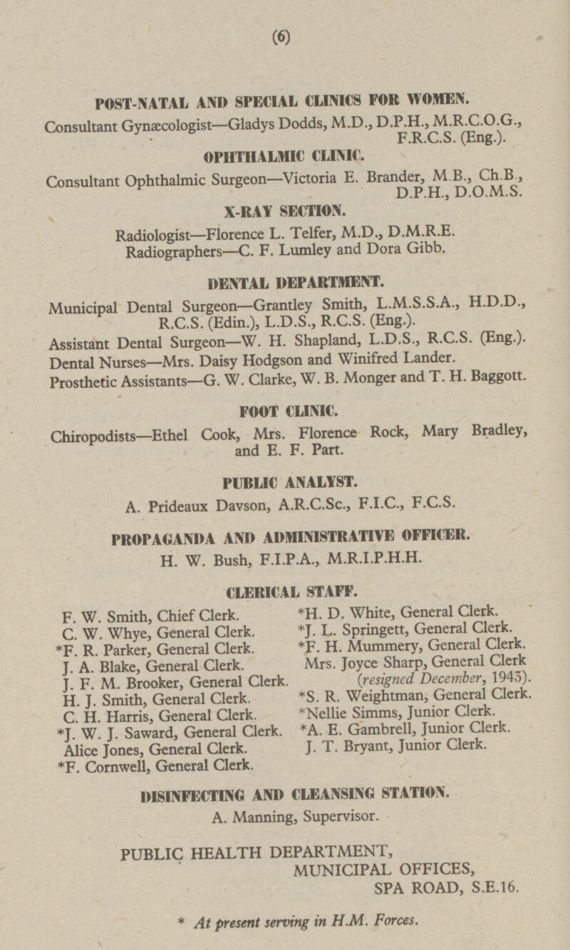 8 POST-NATAL AND SPECIAL CLINICS FOR WOMEN. Consultant Gynaecologist —Gladys Dodds, M.D., D.P.H., M.R.C.0.G., F.R.C.S. (Eng.). OPHTHALMIC CLINIC. Consultant Ophthalmic Surgeon—Victoria E. Brander, M 8., Ch.R, D.P.H., D.O.M.S. X-RAY SECTION. Radiologist—Florence L. Telfer, M.D., D.M.R.E. Radiographers —C. F. Lumley and Dora Gibb. DENTAL DEPARTMENT. Municipal Dental Surgeon—Grantley Smith, L.M.S.S.A., H.D.D., R.C.S. (Edin.), L.D.S., R.C.S. (Eng.). Assistant Dental Surgeon—W. H. Shapland, L.D.S., R.C.S. (Eng.). Dental Nurses—Mrs. Daisy Hodgson and Winifred Lander. Prosthetic Assistants —G. W. Clarke, W. B. Monger and T. H. Baggott. FOOT CLINIC. Chiropodists—Ethel Cook, Mrs. Florence Rock, Mary Bradley, and E. F. Part. PUBLIC ANALYST. A. Prideaux Davson, A.R.C.Sc, F.1.C., F.C.S. PROPAGANDA AND ADMINISTRATIVE OFFICER. H. W. Bush, F.1.P.A., M.R.I.P.H.H. CLERICAL STAFF. F. W. Smith, Chief Clerk. *H. D. White, General Clerk. C. W. Whye, General Clerk. *J. L. Springett, General Clerk *F. R. Parker, General Clerk. *F. H. Mummery, General Clerk. J. A. Blake, General Clerk. Mrs. Joyce Sharp, General Clerk J. F. M. Brooker, General Clerk. (resigned December, 1943). H. J. Smith, General Clerk. *S. R. Weightman, General Clerk. C. H. Harris, General Clerk. *Nellie Simms, Junior Clerk. *J. W. J. Saward, General Clerk. *A. E. Gambrell, Junior Clerk. Alice Jones, General Clerk. J. T. Bryant, Junior Clerk. *F. Cornwell, General Clerk. DISINFECTING AND CLEANSING STATION. A. Manning, Supervisor. PUBLIC HEALTH DEPARTMENT, MUNICIPAL OFFICES, SPA ROAD, S.E.16. * At present serving in H.M. Forces.