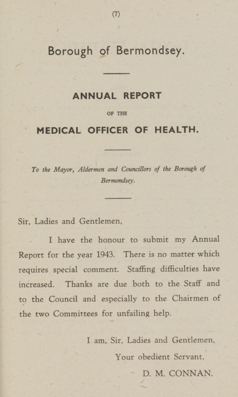 9 Borough of Bermondsey. ANNUAL REPORT OF THE MEDICAL OFFICER OF HEALTH. To the Mayor, Aldermen and Councillors of the Borough of Bermondsey. Sir, Ladies and Gentlemen, I have the honour to submit my Annual Report for the year 1943. There is no matter which requires special comment. Staffing difficulties have increased. Thanks are due both to the Staff and to the Council and especially to the Chairmen of 0 the two Committees for unfailing help. I am, Sir, Ladies and Gentlemen, Your obedient Servant, D. M. CONNAN.