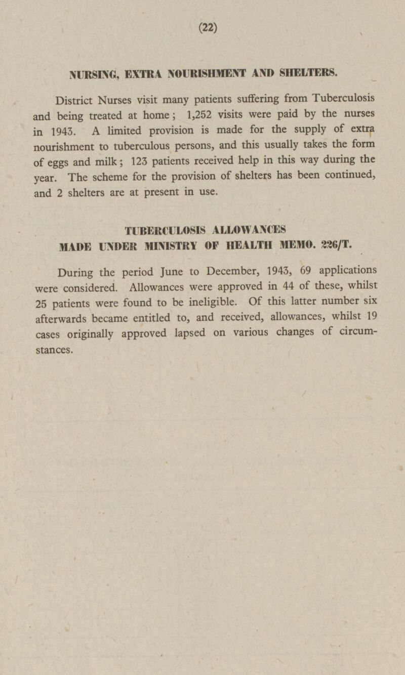 22 NURSING, EXTRA NOURISHMENT AND SHELTERS. District Nurses visit many patients suffering from Tuberculosis and being treated at home; 1,252 visits were paid by the nurses in 1943. A limited provision is made for the supply of extra nourishment to tuberculous persons, and this usually takes the form of eggs and milk; 123 patients received help in this way during the year. The scheme for the provision of shelters has been continued, and 2 shelters are at present in use. TUBERCULOSIS ALLOWANCES MADE UNDER MINISTRY OF HEALTH MEMO. 226/T. During the period June to December, 1943, 69 applications were considered. Allowances were approved in 44 of these, whilst 25 patients were found to be ineligible. Of this latter number six afterwards became entitled to, and received, allowances, whilst 19 cases originally approved lapsed on various changes of circumstances.