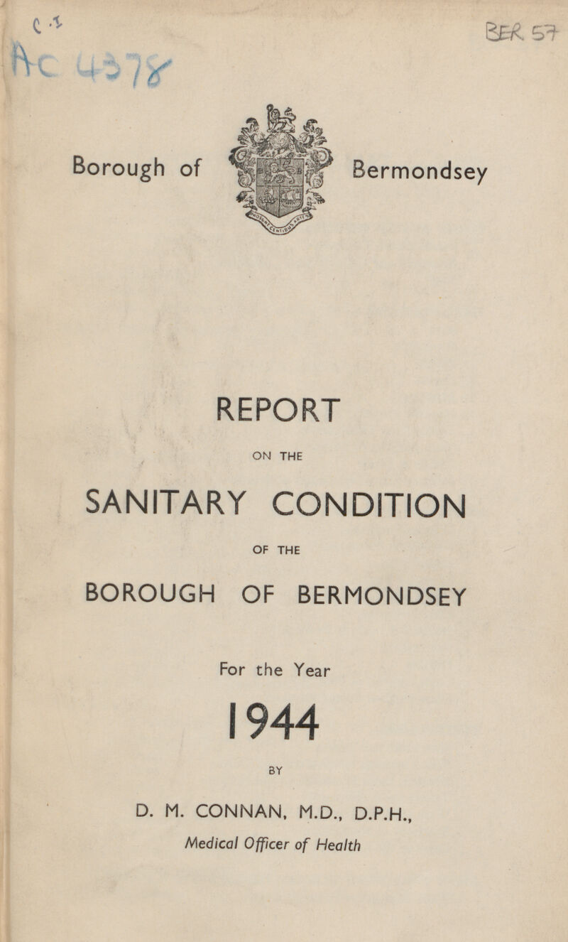 C.I AC 4378 BER 57 Borough of Bermondsey REPORT ON THE SANITARY CONDITION OF THE BOROUGH OF BERMONDSEY For the Year 1944 BY D. M. CONNAN, M.D., D.P.H., Medical Officer of Health