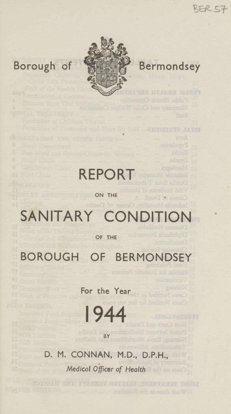 BER57 Borough of Bermondsey REPORT ON THE SANITARY CONDITION OF THE BOROUGH OF BERMONDSEY For the Year 1944 BY D. M. CONNAN, M.D., D.P.H., Medical Officer of Health