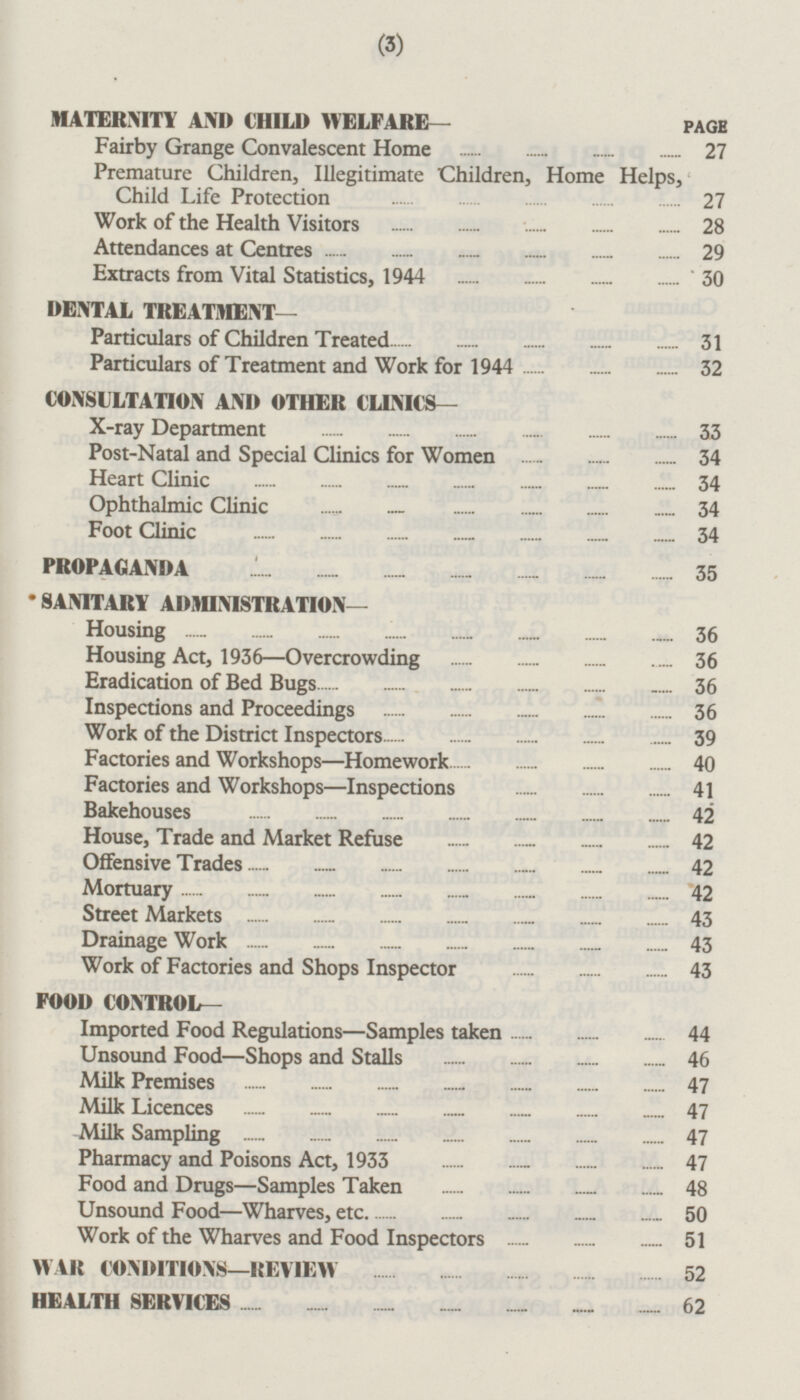 MATERNITY AND CHILD WELFARE— PAGE Fairby Grange Convalescent Home 27 Premature Children, Illegitimate Children, Home Helps, Child Life Protection 27 Work of the Health Visitors 28 Attendances at Centres 29 Extracts from Vital Statistics, 1944 30 DENTAL TREATMENT— Particulars of Children Treated 31 Particulars of Treatment and Work for 1944 32 CONSULTATION AND OTHER CLINICS— X-ray Department 33 Post-Natal and Special Clinics for Women 34 Heart Clinic 34 Ophthalmic Clinic 34 Foot Clinic 34 PROPAGANDA 35 SANITARY ADMINISTRATION— Housing 36 Housing Act, 1936—Overcrowding 36 Eradication of Bed Bugs 36 Inspections and Proceedings 36 Work of the District Inspectors 39 Factories and Workshops—Homework 40 Factories and Workshops—lnspections 41 Bakehouses 42 House, Trade and Market Refuse 42 Offensive Trades 42 Mortuary 42 Street Markets 43 Drainage Work 43 Work of Factories and Shops Inspector 43 FOOD CONTROL— Imported Food Regulations—Samples taken 44 Unsound Food—Shops and Stalls 46 Milk Premises 47 Milk Licences 47 Milk Sampling 47 Pharmacy and Poisons Act, 1933 47 Food and Drugs—Samples Taken 48 Unsound Food —Wharves, etc 50 Work of the Wharves and Food Inspectors 51 WAR CONDITIONS—REVIEW 52 HEALTH SERVICES 62